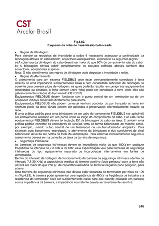 246
Fig.4.82.
Esquema da linha de transmissão balanceada
• Regras de Blindagem:
Para atender os requisitos de imunidade a ruídos é necessário assegurar a continuidade da
blindagem através do cabeamento, conectores e acopladores, atendendo as seguintes regras:
a) A cobertura da blindagem do cabo deverá ser maior do que 90% do comprimento total do cabo;
b) A blindagem deverá cobrir completamente os circuitos elétricos através também dos
conectores, acopladores e splices.
Nota: O não atendimento das regras de blindagem pode degradar a imunidade a ruído.
• Regras de Aterramento:
O aterramento para um sistema FIELDBUS deve estar permanentemente conectado à terra
através de uma impedância suficientemente baixa e com capacidade suficiente de condução de
corrente para prevenir picos de voltagem, os quais poderão resultar em perigo aos equipamentos
conectados ou pessoas, a linha comum (zero volts) pode ser conectada à terra onde eles são
galvanicamente isolados do barramento FIELDBUS.
Equipamentos FIELDBUS devem funcionar com o ponto central de um terminador ou de um
acoplador indutivo conectado diretamente para a terra.
Equipamentos FIELDBUS não podem conectar nenhum condutor do par trançado ao terra em
nenhum ponto da rede. Sinais podem ser aplicados e preservados diferencialmente através da
rede.
É uma prática padrão para uma blindagem de um cabo do barramento FIELDBUS (se aplicável)
ser efetivamente aterrado em um ponto único ao longo do comprimento do cabo. Por esta razão
equipamentos FIELDBUS devem ter isolação DC da blindagem do cabo ao terra. É também uma
prática padrão conectar os condutores de sinal ao terra de forma balanceada ao mesmo ponto,
por exemplo, usando o tap central de um terminador ou um transformador acoplador. Para
sistemas com barramento energizado, o aterramento da blindagem e dos condutores de sinal
balanceado deverão ser pertos da fonte de alimentação. Para sistemas intrinsecamente seguros o
aterramento deverá ser na conexão de terra da barreira de segurança.
• Segurança Intrínseca:
As barreiras de segurança intrínsecas devem ter impedância maior do que 400Ω em qualquer
freqüência no intervalo de 7,8 KHz a 39 KHz, essa especificação vale para barreiras de segurança
intrínsecas do tipo equipamento separado ou incorporadas internamente em fontes de
alimentação.
Dentro do intervalo de voltagem de funcionamento da barreira de segurança intrínseca (dentro do
intervalo 7,8-39 KHz) a capacitância medida do terminal positivo (lado perigoso) para a terra não
deverá ser maior do que 250 pF da capacitância medida do terminal negativo (lado perigoso) para
a terra.
Uma barreira de segurança intrínseca não deverá estar separada do terminador por mais de 100
m (Fig.4.83). A barreira pode apresentar uma impedância de 400Ω na freqüência de trabalho e a
resistência do terminador deve ser suficientemente baixa para que quando colocada em paralelo
com a impedância da barreira, a impedância equivalente deverá ser inteiramente resistiva.
 