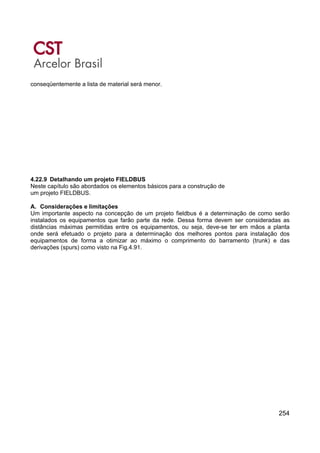 254
conseqüentemente a lista de material será menor.
4.22.9 Detalhando um projeto FIELDBUS
Neste capítulo são abordados os elementos básicos para a construção de
um projeto FIELDBUS.
A. Considerações e limitações
Um importante aspecto na concepção de um projeto fieldbus é a determinação de como serão
instalados os equipamentos que farão parte da rede. Dessa forma devem ser consideradas as
distâncias máximas permitidas entre os equipamentos, ou seja, deve-se ter em mãos a planta
onde será efetuado o projeto para a determinação dos melhores pontos para instalação dos
equipamentos de forma a otimizar ao máximo o comprimento do barramento (trunk) e das
derivações (spurs) como visto na Fig.4.91.
 