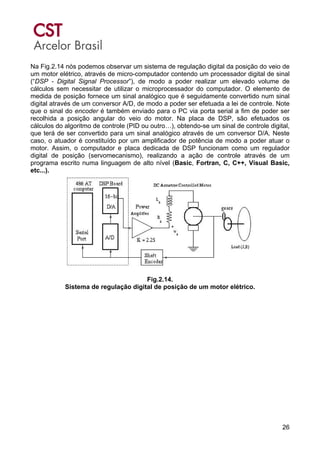 26
Na Fig.2.14 nós podemos observar um sistema de regulação digital da posição do veio de
um motor elétrico, através de micro-computador contendo um processador digital de sinal
(“DSP - Digital Signal Processor”), de modo a poder realizar um elevado volume de
cálculos sem necessitar de utilizar o microprocessador do computador. O elemento de
medida de posição fornece um sinal analógico que é seguidamente convertido num sinal
digital através de um conversor A/D, de modo a poder ser efetuada a lei de controle. Note
que o sinal do encoder é também enviado para o PC via porta serial a fim de poder ser
recolhida a posição angular do veio do motor. Na placa de DSP, são efetuados os
cálculos do algoritmo de controle (PID ou outro…), obtendo-se um sinal de controle digital,
que terá de ser convertido para um sinal analógico através de um conversor D/A. Neste
caso, o atuador é constituído por um amplificador de potência de modo a poder atuar o
motor. Assim, o computador e placa dedicada de DSP funcionam como um regulador
digital de posição (servomecanismo), realizando a ação de controle através de um
programa escrito numa linguagem de alto nível (Basic, Fortran, C, C++, Visual Basic,
etc...).
Fig.2.14.
Sistema de regulação digital de posição de um motor elétrico.
 