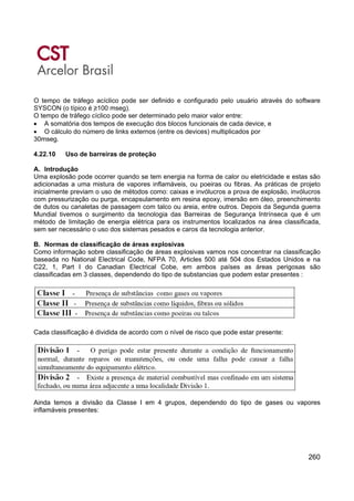 260
O tempo de tráfego acíclico pode ser definido e configurado pelo usuário através do software
SYSCON (o típico é ≥100 mseg).
O tempo de tráfego cíclico pode ser determinado pelo maior valor entre:
• A somatória dos tempos de execução dos blocos funcionais de cada device, e
• O cálculo do número de links externos (entre os devices) multiplicados por
30mseg.
4.22.10 Uso de barreiras de proteção
A. Introdução
Uma explosão pode ocorrer quando se tem energia na forma de calor ou eletricidade e estas são
adicionadas a uma mistura de vapores inflamáveis, ou poeiras ou fibras. As práticas de projeto
inicialmente previam o uso de métodos como: caixas e invólucros a prova de explosão, invólucros
com pressurização ou purga, encapsulamento em resina epoxy, imersão em óleo, preenchimento
de dutos ou canaletas de passagem com talco ou areia, entre outros. Depois da Segunda guerra
Mundial tivemos o surgimento da tecnologia das Barreiras de Segurança Intrínseca que é um
método de limitação de energia elétrica para os instrumentos localizados na área classificada,
sem ser necessário o uso dos sistemas pesados e caros da tecnologia anterior.
B. Normas de classificação de áreas explosivas
Como informação sobre classificação de áreas explosivas vamos nos concentrar na classificação
baseada no National Electrical Code, NFPA 70, Articles 500 até 504 dos Estados Unidos e na
C22, 1, Part I do Canadian Electrical Cobe, em ambos países as áreas perigosas são
classificadas em 3 classes, dependendo do tipo de substancias que podem estar presentes :
Cada classificação é dividida de acordo com o nível de risco que pode estar presente:
Ainda temos a divisão da Classe I em 4 grupos, dependendo do tipo de gases ou vapores
inflamáveis presentes:
 