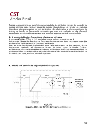 263
faíscas ou aquecimento de superfícies como resultado das condições normais de operação ou
quedas elétricas estão também causando ignição. Características de ignição de materiais
inflamáveis são caracterizadas por dois parâmetros não relacionados: a mínima quantidade de
energia de ignição de faiscamento necessária para criar uma explosão no gás inflamável
especificado, e a mínima temperatura de uma superfície aquecida que terá o mesmo efeito.
D. A tecnologia Fieldbus Foundation e a Segurança Intrínseca
A norma ANSI/ISA – S50.02 – 1992 estabelece que se pode conectar de um até 4
instrumentos (depois das Barreiras de Segurança Intrínsecas) nas áreas perigosas e mais dois
equipamentos nas áreas seguras no mesmo barramento.
Com as limitações de energia disponíveis para cada equipamento na área perigosa, alguns
instrumentos precisarão ser alimentados através de outras fontes de tensão. Portanto,
equipamentos tais como analisadores de processo, subsistemas de I/O, medidores magnéticos ou
por efeito Coriolis poderão combinar segurança intrínseca com outras técnicas de instalação ou
contenção para proteção contra possíveis explosões.
E. Projeto com Barreiras de Segurança Intrínseca (SB-302)
Fig.4.100.
Esquema básico da Barreira de Segurança Intrínseca
 