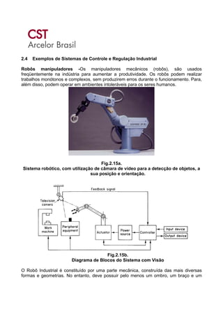 2.4 Exemplos de Sistemas de Controle e Regulação Industrial
Robôs manipuladores -Os manipuladores mecânicos (robôs), são usados
freqüentemente na indústria para aumentar a produtividade. Os robôs podem realizar
trabalhos monótonos e complexos, sem produzirem erros durante o funcionamento. Para,
além disso, podem operar em ambientes intoleráveis para os seres humanos.
Fig.2.15a.
Sistema robótico, com utilização de câmara de vídeo para a detecção de objetos, a
sua posição e orientação.
Fig.2.15b.
Diagrama de Blocos do Sistema com Visão
O Robô Industrial é constituído por uma parte mecânica, construída das mais diversas
formas e geometrias. No entanto, deve possuir pelo menos um ombro, um braço e um
 