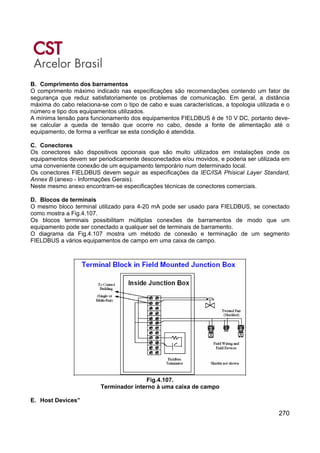 270
B. Comprimento dos barramentos
O comprimento máximo indicado nas especificações são recomendações contendo um fator de
segurança que reduz satisfatoriamente os problemas de comunicação. Em geral, a distância
máxima do cabo relaciona-se com o tipo de cabo e suas características, a topologia utilizada e o
número e tipo dos equipamentos utilizados.
A mínima tensão para funcionamento dos equipamentos FIELDBUS é de 10 V DC, portanto deve-
se calcular a queda de tensão que ocorre no cabo, desde a fonte de alimentação até o
equipamento, de forma a verificar se esta condição é atendida.
C. Conectores
Os conectores são dispositivos opcionais que são muito utilizados em instalações onde os
equipamentos devem ser periodicamente desconectados e/ou movidos, e poderia ser utilizada em
uma conveniente conexão de um equipamento temporário num determinado local.
Os conectores FIELDBUS devem seguir as especificações da IEC/ISA Phisical Layer Standard,
Annex B (anexo - Informações Gerais).
Neste mesmo anexo encontram-se especificações técnicas de conectores comerciais.
D. Blocos de terminais
O mesmo bloco terminal utilizado para 4-20 mA pode ser usado para FIELDBUS, se conectado
como mostra a Fig.4.107.
Os blocos terminais possibilitam múltiplas conexões de barramentos de modo que um
equipamento pode ser conectado a qualquer set de terminais de barramento.
O diagrama da Fig.4.107 mostra um método de conexão e terminação de um segmento
FIELDBUS a vários equipamentos de campo em uma caixa de campo.
Fig.4.107.
Terminador interno à uma caixa de campo
E. Host Devices”
 