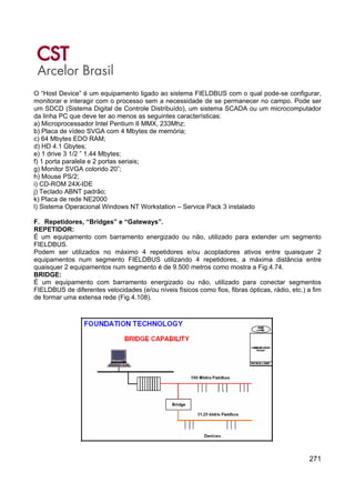 271
O “Host Device” é um equipamento ligado ao sistema FIELDBUS com o qual pode-se configurar,
monitorar e interagir com o processo sem a necessidade de se permanecer no campo. Pode ser
um SDCD (Sistema Digital de Controle Distribuído), um sistema SCADA ou um microcomputador
da linha PC que deve ter ao menos as seguintes características:
a) Microprocessador Intel Pentium II MMX, 233Mhz;
b) Placa de vídeo SVGA com 4 Mbytes de memória;
c) 64 Mbytes EDO RAM;
d) HD 4.1 Gbytes;
e) 1 drive 3 1/2 ” 1.44 Mbytes;
f) 1 porta paralela e 2 portas seriais;
g) Monitor SVGA colorido 20”;
h) Mouse PS/2;
i) CD-ROM 24X-IDE
j) Teclado ABNT padrão;
k) Placa de rede NE2000
l) Sistema Operacional Windows NT Workstation – Service Pack 3 instalado
F. Repetidores, “Bridges” e “Gateways”.
REPETIDOR:
É um equipamento com barramento energizado ou não, utilizado para extender um segmento
FIELDBUS.
Podem ser utilizados no máximo 4 repetidores e/ou acopladores ativos entre quaisquer 2
equipamentos num segmento FIELDBUS utilizando 4 repetidores, a máxima distância entre
quaisquer 2 equipamentos num segmento é de 9.500 metros como mostra a Fig.4.74.
BRIDGE:
É um equipamento com barramento energizado ou não, utilizado para conectar segmentos
FIELDBUS de diferentes velocidades (e/ou níveis físicos como fios, fibras ópticas, rádio, etc.) a fim
de formar uma extensa rede (Fig.4.108).
 
