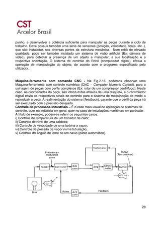 28
punho, e desenvolver a potência suficiente para manipular as peças durante o ciclo de
trabalho. Deve possuir também uma série de sensores (posição, velocidade, força, etc..),
que são instalados nas diversas partes da estrutura mecânica. Num robô de elevada
qualidade, pode ser também instalado um sistema de visão artificial (Ex: câmara de
vídeo), para detectar a presença de um objeto a manipular, a sua localização e a
respectiva orientação. O sistema de controle do Robô (computador digital), efetua a
operação de manipulação do objeto, de acordo com o programa especificado pelo
utilizador.
Máquina-ferramenta com comando CNC - Na Fig.2.16, podemos observar uma
Máquina-ferramenta com controle numérico (CNC – Computer Numeric Control), para a
usinagem de peças com perfis complexos (Ex: rotor de um compressor centrífugo). Neste
caso, as coordenadas da peça, são introduzidas através de uma disquete, e o controlador
digital envia os respectivos sinais de controle para o sistema de maquinação de modo a
reproduzir a peça. A realimentação do sistema (feedback), garante que o perfil da peça irá
ser executado com a precisão desejada.
Controle de processos industriais – É o caso mais usual de aplicação de sistemas de
controle, quer na indústria em geral, quer no caso de instalações marítimas em particular.
A título de exemplo, podem-se referir os seguintes casos:
i) Controle de temperatura de um trocador de calor;
ii) Controle de nível de uma caldeira;
iii) Controle de velocidade de uma turbina a vapor;
iv) Controle de pressão de vapor numa tubulação;
v) Controle do ângulo de leme de um navio (piloto automático).
 