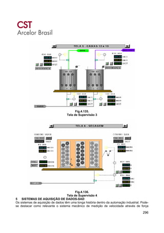 296
Fig.4.135.
Tela de Supervisão 3
Fig.4.136.
Tela de Supervisão 4
5 SISTEMAS DE AQUISIÇÃO DE DADOS-SAD
Os sistemas de aquisição de dados têm uma longa história dentro da automação industrial. Pode-
se destacar como relevante o sistema mecânico de medição de velocidade através de força
 