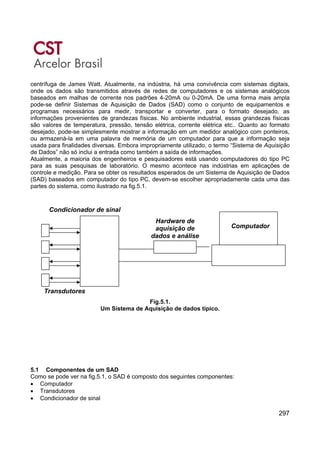 297
centrífuga de James Watt. Atualmente, na indústria, há uma convivência com sistemas digitais,
onde os dados são transmitidos através de redes de computadores e os sistemas analógicos
baseados em malhas de corrente nos padrões 4-20mA ou 0-20mA. De uma forma mais ampla
pode-se definir Sistemas de Aquisição de Dados (SAD) como o conjunto de equipamentos e
programas necessários para medir, transportar e converter, para o formato desejado, as
informações provenientes de grandezas físicas. No ambiente industrial, essas grandezas físicas
são valores de temperatura, pressão, tensão elétrica, corrente elétrica etc.. Quanto ao formato
desejado, pode-se simplesmente mostrar a informação em um medidor analógico com ponteiros,
ou armazená-la em uma palavra de memória de um computador para que a informação seja
usada para finalidades diversas. Embora impropriamente utilizado, o termo “Sistema de Aquisição
de Dados” não só inclui a entrada como também a saída de informações.
Atualmente, a maioria dos engenheiros e pesquisadores está usando computadores do tipo PC
para as suas pesquisas de laboratório. O mesmo acontece nas indústrias em aplicações de
controle e medição. Para se obter os resultados esperados de um Sistema de Aquisição de Dados
(SAD) baseados em computador do tipo PC, devem-se escolher apropriadamente cada uma das
partes do sistema, como ilustrado na fig.5.1.
Fig.5.1.
Um Sistema de Aquisição de dados típico.
5.1 Componentes de um SAD
Como se pode ver na fig.5.1, o SAD é composto dos seguintes componentes:
• Computador
• Transdutores
• Condicionador de sinal
Computador
Hardware de
aquisição de
dados e análise
Condicionador de sinal
Transdutores
 