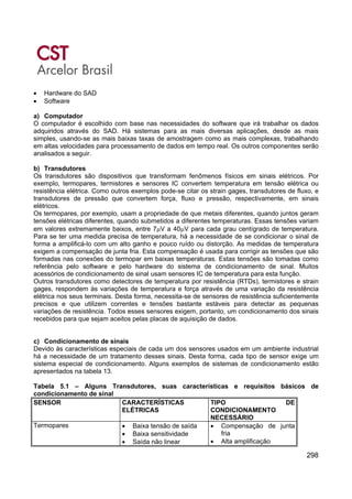 298
• Hardware do SAD
• Software
a) Computador
O computador é escolhido com base nas necessidades do software que irá trabalhar os dados
adquiridos através do SAD. Há sistemas para as mais diversas aplicações, desde as mais
simples, usando-se as mais baixas taxas de amostragem como as mais complexas, trabalhando
em altas velocidades para processamento de dados em tempo real. Os outros componentes serão
analisados a seguir.
b) Transdutores
Os transdutores são dispositivos que transformam fenômenos físicos em sinais elétricos. Por
exemplo, termopares, termistores e sensores IC convertem temperatura em tensão elétrica ou
resistência elétrica. Como outros exemplos pode-se citar os strain gages, transdutores de fluxo, e
transdutores de pressão que convertem força, fluxo e pressão, respectivamente, em sinais
elétricos.
Os termopares, por exemplo, usam a propriedade de que metais diferentes, quando juntos geram
tensões elétricas diferentes, quando submetidos a diferentes temperaturas. Essas tensões variam
em valores extremamente baixos, entre 7μV a 40μV para cada grau centígrado de temperatura.
Para se ter uma medida precisa de temperatura, há a necessidade de se condicionar o sinal de
forma a amplificá-lo com um alto ganho e pouco ruído ou distorção. As medidas de temperatura
exigem a compensação de junta fria. Esta compensação é usada para corrigir as tensões que são
formadas nas conexões do termopar em baixas temperaturas. Estas tensões são tomadas como
referência pelo software e pelo hardware do sistema de condicionamento de sinal. Muitos
acessórios de condicionamento de sinal usam sensores IC de temperatura para esta função.
Outros transdutores como detectores de temperatura por resistência (RTDs), termistores e strain
gages, respondem às variações de temperatura e força através de uma variação da resistência
elétrica nos seus terminais. Desta forma, necessita-se de sensores de resistência suficientemente
precisos e que utilizem correntes e tensões bastante estáveis para detectar as pequenas
variações de resistência. Todos esses sensores exigem, portanto, um condicionamento dos sinais
recebidos para que sejam aceitos pelas placas de aquisição de dados.
c) Condicionamento de sinais
Devido às características especiais de cada um dos sensores usados em um ambiente industrial
há a necessidade de um tratamento desses sinais. Desta forma, cada tipo de sensor exige um
sistema especial de condicionamento. Alguns exemplos de sistemas de condicionamento estão
apresentados na tabela 13.
Tabela 5.1 – Alguns Transdutores, suas características e requisitos básicos de
condicionamento de sinal
SENSOR CARACTERÍSTICAS
ELÉTRICAS
TIPO DE
CONDICIONAMENTO
NECESSÁRIO
Termopares • Baixa tensão de saída
• Baixa sensitividade
• Saída não linear
• Compensação de junta
fria
• Alta amplificação
 