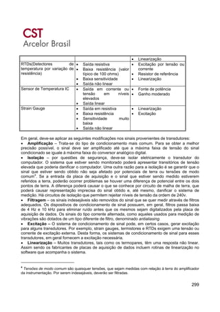 299
• Linearização
RTDs(Detectores de
temperatura por variação de
resistência)
• Saída resistiva
• Baixa resistência (valor
típico de 100 ohms)
• Baixa sensitividade
• Saída não linear
• Excitação por tensão ou
corrente
• Resistor de referência
• Linearização
Sensor de Temperatura IC • Saída em corrente ou
tensão em níveis
elevados
• Saída linear
• Fonte de potência
• Ganho moderado
Strain Gauge • Saída em resistiva
• Baixa resistência
• Sensitividade muito
baixa
• Saída não linear
• Linearização
• Excitação
Em geral, deve-se aplicar as seguintes modificações nos sinais provenientes de transdutores:
• Amplificação – Trata-se do tipo de condicionamento mais comum. Para se obter a melhor
precisão possível, o sinal deve ser amplificado até que a máxima faixa de tensão do sinal
condicionado se iguale à máxima faixa do conversor analógico digital.
• Isolação – por questões de segurança, deve-se isolar eletricamente o transdutor do
computador. O sistema que estiver sendo monitorado poderá apresentar transitórios de tensão
elevada que poderia danificar o computador. Uma outra razão para a isolação é se garantir que o
sinal que estiver sendo obtido não seja afetado por potenciais de terra ou tensões de modo
comum4
. Se a entrada da placa de aquisição e o sinal que estiver sendo medido estiverem
referidos a terra, poderão ocorrer problemas se houver uma diferença de potencial entre os dois
pontos de terra. A diferença poderá causar o que se conhece por circuito de malha de terra, que
poderá causar representação imprecisa do sinal obtido e, até mesmo, danificar o sistema de
medição. Há circuitos de isolação que permitem rejeitar níveis de tensão da ordem de 240v.
• Filtragem – os sinais indesejáveis são removidos do sinal que se quer medir através de filtros
adequados. Os dispositivos de condicionamento de sinal possuem, em geral, filtros passa baixa
de 4 Hz e 10 kHz para eliminar ruído antes que os mesmos sejam digitalizados pela placa de
aquisição de dados. Os sinais do tipo corrente alternada, como aqueles usados para medição de
vibrações são dotados de um tipo diferente de filtro, denominado antialiasing.
• Excitação – O sistema de condicionamento de sinal pode, em certos casos, gerar excitação
para alguns transdutores. Por exemplo, strain gauges, termistores e RTDs exigem uma tensão ou
corrente de excitação externa. Desta forma, os sistemas de condicionamento de sinal para esses
transdutores, em geral fornecem a excitação necessária.
• Linearização – Muitos transdutores, tais como os termopares, têm uma resposta não linear.
Assim sendo os fabricantes de placas de aquisição de dados incluem rotinas de linearização no
software que acompanha o sistema.
4
Tensões de modo comum são quaisquer tensões, que sejam medidas com relação à terra do amplificador
da instrumentação. Por serem indesejáveis, deverão ser filtradas.
 
