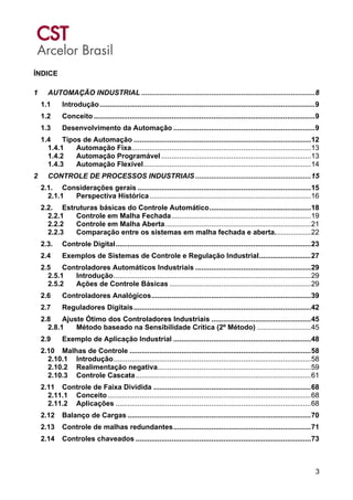 3
ÍNDICE
1 AUTOMAÇÃO INDUSTRIAL .......................................................................................8
1.1 Introdução............................................................................................................9
1.2 Conceito ...............................................................................................................9
1.3 Desenvolvimento da Automação .......................................................................9
1.4 Tipos de Automação .........................................................................................12
1.4.1 Automação Fixa..........................................................................................13
1.4.2 Automação Programável ...........................................................................13
1.4.3 Automação Flexível....................................................................................14
2 CONTROLE DE PROCESSOS INDUSTRIAIS ..........................................................15
2.1. Considerações gerais .......................................................................................15
2.1.1 Perspectiva Histórica.................................................................................16
2.2. Estruturas básicas do Controle Automático...................................................18
2.2.1 Controle em Malha Fechada......................................................................19
2.2.2 Controle em Malha Aberta.........................................................................21
2.2.3 Comparação entre os sistemas em malha fechada e aberta..................22
2.3. Controle Digital..................................................................................................23
2.4 Exemplos de Sistemas de Controle e Regulação Industrial..........................27
2.5 Controladores Automáticos Industriais ..........................................................29
2.5.1 Introdução...................................................................................................29
2.5.2 Ações de Controle Básicas .......................................................................29
2.6 Controladores Analógicos................................................................................39
2.7 Reguladores Digitais.........................................................................................42
2.8 Ajuste Ótimo dos Controladores Industriais ..................................................45
2.8.1 Método baseado na Sensibilidade Crítica (2º Método) ...........................45
2.9 Exemplo de Aplicação Industrial .....................................................................48
2.10 Malhas de Controle ...........................................................................................58
2.10.1 Introdução...................................................................................................58
2.10.2 Realimentação negativa.............................................................................59
2.10.3 Controle Cascata........................................................................................61
2.11 Controle de Faixa Dividida ...............................................................................68
2.11.1 Conceito......................................................................................................68
2.11.2 Aplicações ..................................................................................................68
2.12 Balanço de Cargas ............................................................................................70
2.13 Controle de malhas redundantes.....................................................................71
2.14 Controles chaveados ........................................................................................73
 