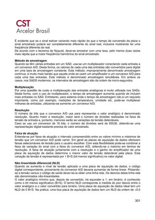 301
É evidente que se o sinal estiver variando mais rápido do que o tempo de conversão da placa o
sinal amostrado poderá ser completamente diferente do sinal real, inclusive mostrando ter uma
freqüência diferente da real.
De acordo com o teorema de Nyquist, deve-se amostrar com uma taxa, pelo menos duas vezes
mais rápida que a maior freqüência harmônica do sinal amostrado.
Método de amostragem
Quando se têm várias entradas em um SAD, usa-se um multiplexador conectando cada entrada a
um conversor A/D. Desta forma, os valores de cada uma das entradas são convertidos para digital
em uma taxa de amostragem constante. Este método, impropriamente denominado amostragem
contínua, é muito mais barato que aquele onde se usam um amplificador e um conversor A/D para
cada uma das entradas. Este método é denominado amostragem simultânea. Em ambos os
casos, nos SADS modernos, os intervalos de amostragem são da ordem de micro-segundos.
Multiplexação
Por uma questão de custo a multiplexação das entradas analógicas é muito utilizada nos SADs.
Desta forma, com o uso do multiplexador, o tempo de amostragem aumenta quando de incluem
mais entradas no SAD. Entretanto, para sistema onde o tempo de amostragem não é um requisito
importante, como por exemplo, medições de temperatura, umidade etc, pode-se multiplexar
milhares de entradas, utilizando-se somente um conversor A/D.
Resolução
O número de bits que o conversor A/D usa para representar o valor analógico é denominado
resolução. Quanto maior a resolução, maior será o número de divisões realizadas na faixa de
tensão de entrada e, portanto, menores serão as variações de tensão detectáveis.
Caso se use um conversor de 16 bits, o número de divisões será de 65536, obtendo-se uma
representação digital bastante precisa do valor amostrado.
Faixa de atuação
Entende-se por faixa de atuação o intervalo compreendido entre os valore mínimo e máximos de
tensão que um conversor A/D pode varrer. Em geral as placas de aquisição de dados oferecem
faixas selecionáveis de tensão para o usuário escolher. Com esta flexibilidade pode-se combinar a
faixa de variação do sinal com a faixa do conversor A/D, obtendo-se o máximo em termos de
resolução. A faixa de atuação juntamente com a resolução e o ganho do amplificador de uma
placa de aquisição de dados determina o menor valor de tensão detectável pela placa. Esta
variação de tensão é representada por 1 B<S (bit menos significativo) no valor digital.
Não linearidade diferencial (NLD)
Quando se aumenta o nível de tensão aplicado a uma placa de aquisição de dados, o código
digital correspondente, proveniente do conversor A/D deveria aumentar de forma linear. Plotando-
se a tensão versus o código de saída dever-se-ia obter uma linha reta. Os desvios desta linha reta
são denominados não-linearidades.
O valor analógico mínimo que, depois de convertido, irá equivaler a 1, em binário, é conhecido
como o bit menos significativo (B<S). O termo NLD corresponde à medida do pior desvio entre o
valor analógico e o valor convertido para binário. Uma placa de aquisição de dados ideal tem um
NLD de 0 B<S. Na prática, uma boa placa de aquisição de dados tem um NLD da ordem de ±0,5
 
