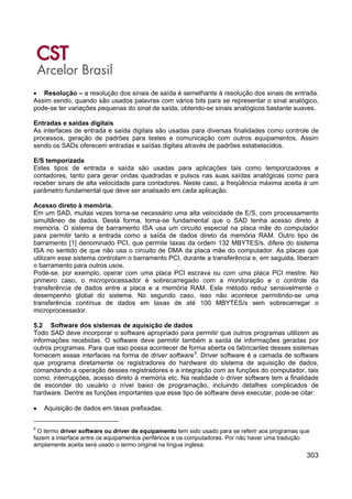 303
• Resolução – a resolução dos sinais de saída é semelhante à resolução dos sinais de entrada.
Assim sendo, quando são usados palavras com vários bits para se representar o sinal analógico,
pode-se ter variações pequenas do sinal de saída, obtendo-se sinais analógicos bastante suaves.
Entradas e saídas digitais
As interfaces de entrada e saída digitais são usadas para diversas finalidades como controle de
processos, geração de padrões para testes e comunicação com outros equipamentos. Assim
sendo os SADs oferecem entradas e saídas digitais através de padrões estabelecidos.
E/S temporizada
Estes tipos de entrada e saída são usadas para aplicações tais como temporizadores e
contadores, tanto para gerar ondas quadradas e pulsos nas suas saídas analógicas como para
receber sinais de alta velocidade para contadores. Neste caso, a freqüência máxima aceita é um
parâmetro fundamental que deve ser analisado em cada aplicação.
Acesso direto à memória.
Em um SAD, muitas vezes torna-se necessário uma alta velocidade de E/S, com processamento
simultâneo de dados. Desta forma, torna-se fundamental que o SAD tenha acesso direto à
memória. O sistema de barramento ISA usa um circuito especial na placa mãe do computador
para permitir tanto a entrada como a saída de dados direto da memória RAM. Outro tipo de
barramento [1] denominado PCI, que permite taxas da ordem 132 MBYTES/s, difere do sistema
ISA no sentido de que não usa o circuito de DMA da placa mãe do computador. As placas que
utilizam esse sistema controlam o barramento PCI, durante a transferência e, em seguida, liberam
o barramento para outros usos.
Pode-se, por exemplo, operar com uma placa PCI escrava ou com uma placa PCI mestre. No
primeiro caso, o microprocessador é sobrecarregado com a monitoração e o controle da
transferência de dados entre a placa e a memória RAM. Este método reduz sensivelmente o
desempenho global do sistema. No segundo caso, isso não acontece permitindo-se uma
transferência contínua de dados em taxas de até 100 MBYTES/s sem sobrecarregar o
microprocessador.
5.2 Software dos sistemas de aquisição de dados
Todo SAD deve incorporar o software apropriado para permitir que outros programas utilizem as
informações recebidas. O software deve permitir também a saída de informações geradas por
outros programas. Para que isso possa acontecer de forma aberta os fabricantes desses sistemas
fornecem essas interfaces na forma de driver software5
. Driver software é a camada de software
que programa diretamente os registradores do hardware do sistema de aquisição de dados,
comandando a operação desses registradores e a integração com as funções do computador, tais
como, interrupções, acesso direto à memória etc. Na realidade o driver software tem a finalidade
de esconder do usuário o nível baixo de programação, incluindo detalhes complicados de
hardware. Dentre as funções importantes que esse tipo de software deve executar, pode-se citar:
• Aquisição de dados em taxas prefixadas.
5
O termo driver software ou driver de equipamento tem sido usado para se referir aos programas que
fazem a interface entre os equipamentos periféricos e os computadores. Por não haver uma tradução
amplamente aceita será usado o termo original na língua inglesa.
 