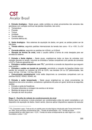 305
A. Entrada Analógica - Neste grupo, estão contidos os sinais provenientes dos sensores das
grandezas com variação contínua nas plantas industriais, tais como:
• Temperatura
• Pressão
• Torque
• Umidade
• Tensão elétrica
• Corrente elétrica etc.
B. Saída Analógica - Nos sistemas de aquisição de dados, em geral, as saídas podem ser de
três tipos:
• Tensão elétrica, seguindo padrões internacionais de tensão tais como –10 a +10V, 0 a 5V
etc.
• Corrente elétrica, seguindo os padrões de 4-20mA, ou 0-20mA.
• Geração de formas de onda, onde o usuário define a forma de onda desejada para ser
enviada ao sistema.
C. Entrada e Saída digitais – Neste grupo, englobam-se todos os tipos de entradas com
variação discreta no tempo, incluindo as entradas e saídas compatíveis com painéis de comando
e CLP’s. Pode-se agrupá-las em:
• Entradas e saídas compatíveis com TTL6
, permitindo a conexão de dispositivos que seguem
esse padrão.
• Entradas e saídas em tensão de comando, permitindo a conexão de ligações diretas com
painéis de comando ou módulos de E/S de CLPs, nas tensões CA ou CC padronizadas, tais
como: 24 Vdc, 110 Vdc, 110 Vca, 220 Vca.
• Comunicação paralela/serial, onde estão disponíveis os conectores compatíveis com os
padrões RS232, RS422, RS485, etc.
D. Entrada e saída temporizada – Neste grupo englobam-se os sinais provenientes de
dispositivos tais como encoders, contadores e geradores de pulso em geral, tendo-se as seguintes
opções:
• Entrada e saída de freqüência
• Entradas referentes a contagem de eventos e de tempo
• Medidas de largura de pulso
• Geração de trem de pulsos
Etapa 2 – Escolha do método de condicionamento do sinal
Muitos tipos de sensores e sinais precisam ser condicionados antes de serem conectados a um
dispositivo de aquisição de dados. Assim sendo, deve-se aplicar dispositivos capazes de executar
6
TTL (Transistor Logic): Trata-se de um padrão para circuitos lógicos introduzido pela Texas Instruments
em 1964. Suas principais características são: - Tensão de alimentação = 5V; -Tensão de saída
correspondente ao valor lógico zero = 0,2V; -Tensão de saída correspondente ao valor lógico um = 3,0V;
Imunidade a ruídos = 1,0V.
 