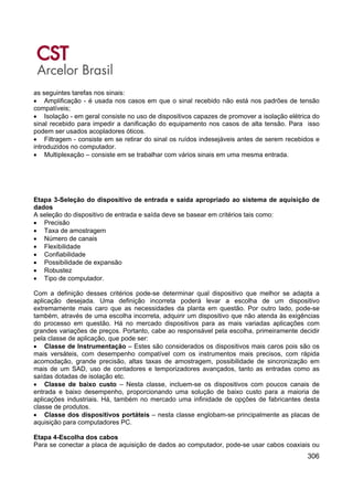 306
as seguintes tarefas nos sinais:
• Amplificação - é usada nos casos em que o sinal recebido não está nos padrões de tensão
compatíveis;
• Isolação - em geral consiste no uso de dispositivos capazes de promover a isolação elétrica do
sinal recebido para impedir a danificação do equipamento nos casos de alta tensão. Para isso
podem ser usados acopladores óticos.
• Filtragem - consiste em se retirar do sinal os ruídos indesejáveis antes de serem recebidos e
introduzidos no computador.
• Multiplexação – consiste em se trabalhar com vários sinais em uma mesma entrada.
Etapa 3-Seleção do dispositivo de entrada e saída apropriado ao sistema de aquisição de
dados
A seleção do dispositivo de entrada e saída deve se basear em critérios tais como:
• Precisão
• Taxa de amostragem
• Número de canais
• Flexibilidade
• Confiabilidade
• Possibilidade de expansão
• Robustez
• Tipo de computador.
Com a definição desses critérios pode-se determinar qual dispositivo que melhor se adapta a
aplicação desejada. Uma definição incorreta poderá levar a escolha de um dispositivo
extremamente mais caro que as necessidades da planta em questão. Por outro lado, pode-se
também, através de uma escolha incorreta, adquirir um dispositivo que não atenda às exigências
do processo em questão. Há no mercado dispositivos para as mais variadas aplicações com
grandes variações de preços. Portanto, cabe ao responsável pela escolha, primeiramente decidir
pela classe de aplicação, que pode ser:
• Classe de Instrumentação – Estes são considerados os dispositivos mais caros pois são os
mais versáteis, com desempenho compatível com os instrumentos mais precisos, com rápida
acomodação, grande precisão, altas taxas de amostragem, possibilidade de sincronização em
mais de um SAD, uso de contadores e temporizadores avançados, tanto as entradas como as
saídas dotadas de isolação etc.
• Classe de baixo custo – Nesta classe, incluem-se os dispositivos com poucos canais de
entrada e baixo desempenho, proporcionando uma solução de baixo custo para a maioria de
aplicações industriais. Há, também no mercado uma infinidade de opções de fabricantes desta
classe de produtos.
• Classe dos dispositivos portáteis – nesta classe englobam-se principalmente as placas de
aquisição para computadores PC.
Etapa 4-Escolha dos cabos
Para se conectar a placa de aquisição de dados ao computador, pode-se usar cabos coaxiais ou
 