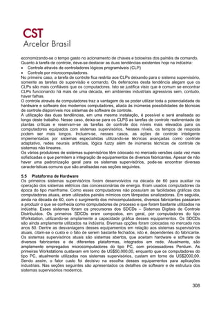 308
economizando-se o tempo gasto no acionamento de chaves e botoeiras dos painéis de comando.
Quanto à tarefa de controle, deve-se destacar as duas tendências existentes hoje na indústria:
• Controle através de controladores lógicos programáveis (CLP)
• Controle por microcomputadores.
No primeiro caso, a tarefa de controle fica restrita aos CLPs deixando para o sistema supervisório,
somente as tarefas de supervisão e comando. Os defensores desta tendência alegam que os
CLPs são mais confiáveis que os computadores. Isto se justifica visto que é comum se encontrar
CLPs funcionando há mais de uma década, em ambientes industriais agressivos sem, contudo,
haver falhas.
O controle através de computadores traz a vantagem de se poder utilizar toda a potencialidade de
hardware e software dos modernos computadores, aliada às inúmeras possibilidades de técnicas
de controle disponíveis nos sistemas de software de controle.
A utilização das duas tendências, em uma mesma instalação, é possível e será analisada ao
longo deste trabalho. Nesse caso, deixa-se para os CLPS as tarefas de controle realimentado de
plantas críticas e reservam-se as tarefas de controle dos níveis mais elevados para os
computadores equipados com sistemas supervisórios. Nesses níveis, os tempos de resposta
podem ser mais longos. Incluem-se, nesses casos, as ações de controle inteligente
implementadas por sistemas especialistas utilizando-se técnicas avançadas como controle
adaptativo, redes neurais artificiais, lógica fuzzy além de inúmeras técnicas de controle de
sistemas não lineares.
Os vários produtores de sistemas supervisórios têm colocado no mercado versões cada vez mais
sofisticadas e que permitem a integração de equipamentos de diversos fabricantes. Apesar de não
haver uma padronização geral para os sistemas supervisórios, pode-se encontrar diversas
características comuns que são analisadas nas seções seguintes.
5.5 Plataforma de Hardware
Os primeiros sistemas supervisórios foram desenvolvidos na década de 60 para auxiliar na
operação dos sistemas elétricos das concessionárias de energia. Eram usados computadores da
época do tipo mainframe. Como esses computadores não possuíam as facilidades gráficas dos
computadores atuais, eram utilizados painéis mímicos com lâmpadas sinalizadoras. Em seguida,
ainda na década de 60, com o surgimento dos minicomputadores, diversos fabricantes passaram
a produzir o que se conhecia como computadores de processo e que foram bastante utilizados na
indústria. Esses sistemas foram os precursores dos SDCDs – Sistemas Digitais de Controle
Distribuídos. Os primeiros SDCDs eram compostos, em geral, por computadores do tipo
Workstation, utilizando-se amplamente a capacidade gráfica desses equipamentos. Os SDCDs
são ainda amplamente utilizados na indústria. Diversas opções foram colocadas no mercado nos
anos 80. Dentre as desvantagens desses equipamentos em relação aos sistemas supervisórios
atuais, citam-se o custo e o fato de serem bastante fechados, isto é, dependentes do fabricante.
Os sistemas supervisórios atuais são sistemas abertos, que aceitam hardware e software de
diversos fabricantes e de diferentes plataformas, integrados em rede. Atualmente, são
amplamente empregados microcomputadores do tipo PC, com processadores Pentium. As
primeiras Workstations custavam em torno de US$50.000,00, enquanto que os computadores do
tipo PC, atualmente utilizados nos sistemas supervisórios, custam em torno de US$2000,00.
Sendo assim, o fator custo foi decisivo na escolha desses equipamentos para aplicações
industriais. Nas seções seguintes são apresentados os detalhes de software e de estrutura dos
sistemas supervisórios modernos.
 