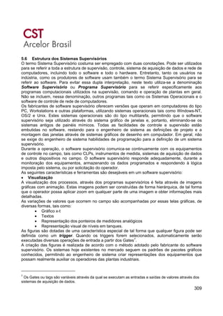 309
5.6 Estrutura dos Sistemas Supervisórios
O termo Sistema Supervisório costuma ser empregado com duas conotações. Pode ser utilizados
para se referir a toda a estrutura de supervisão, controle, sistema de aquisição de dados e rede de
computadores, incluindo todo o software e todo o hardware. Entretanto, tanto os usuários na
indústria, como os produtores de software usam também o termo Sistema Supervisório para se
referir ao software. Para evitar essa dupla interpretação, neste texto utiliza-se a denominação
Software Supervisório ou Programa Supervisório para se referir especificamente aos
programas computacionais utilizados na supervisão, comando e operação de plantas em geral.
Não se incluem, nessa denominação, outros programas tais como os Sistemas Operacionais e o
software de controle de rede de computadores.
Os fabricantes de software supervisório oferecem versões que operam em computadores do tipo
PC, Workstations e outras plataformas, utilizando sistemas operacionais tais como Windows-NT,
OS/2 e Unix. Estes sistemas operacionais são do tipo multitarefa, permitindo que o software
supervisório seja utilizado através do sistema gráfico de janelas e, portanto, eliminando-se os
sistemas antigos de painéis mímicos. Todas as facilidades de controle e supervisão estão
embutidas no software, restando para o engenheiro de sistema as definições de projeto e a
montagem das janelas através de sistemas gráficos de desenho em computador. Em geral, não
se exige do engenheiro de sistema habilidades de programação para a definição de um sistema
supervisório.
Durante a operação, o software supervisório comunica-se continuamente com os equipamentos
de controle no campo, tais como CLPs, instrumentos de medida, sistemas de aquisição de dados
e outros dispositivos no campo. O software supervisório responde adequadamente, durante a
monitoração dos equipamentos, armazenando os dados programados e respondendo à lógica
imposta pelo sistema, ou por solicitação do operador.
As seguintes características e ferramentas são desejáveis em um software supervisório:
• Visualização
A visualização dos processos, através dos programas supervisórios é feita através de imagens
gráficas com animação. Estas imagens podem ser construídas de forma hierárquica, de tal forma
que o operador possa aplicar zoom em qualquer parte de uma imagem e obter informações mais
detalhadas.
As variações de valores que ocorrem no campo são acompanhadas por essas telas gráficas, de
diversas formas, tais como:
• Gráfico x-t
• Textos
• Representação dos ponteiros de medidores analógicos
• Representação visual de níveis em tanques.
As figuras são dotadas de uma característica especial de tal forma que qualquer figura pode ser
definida como um trigger. Quando os triggers forem selecionados, automaticamente serão
executadas diversas operações de entrada a partir dos Gates7
.
A criação das figuras é realizada de acordo com o método adotado pelo fabricante do software
supervisório. Os sistemas hoje existentes no mercado seguem os padrões de pacotes gráficos
conhecidos, permitindo ao engenheiro de sistema criar representações dos equipamentos que
possam realmente auxiliar os operadores das plantas industriais.
7
Os Gates ou tags são variáveis através da qual se executam as entradas e saídas de valores através dos
sistemas de aquisição de dados.
 
