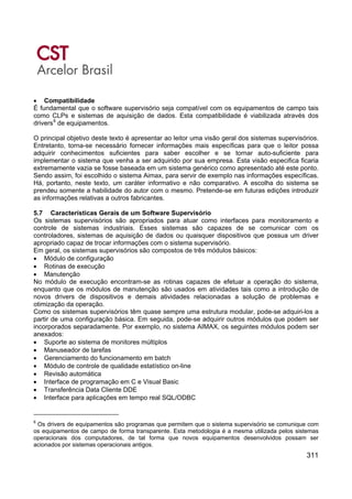 311
• Compatibilidade
É fundamental que o software supervisório seja compatível com os equipamentos de campo tais
como CLPs e sistemas de aquisição de dados. Esta compatibilidade é viabilizada através dos
drivers8
de equipamentos.
O principal objetivo deste texto é apresentar ao leitor uma visão geral dos sistemas supervisórios.
Entretanto, torna-se necessário fornecer informações mais específicas para que o leitor possa
adquirir conhecimentos suficientes para saber escolher e se tornar auto-suficiente para
implementar o sistema que venha a ser adquirido por sua empresa. Esta visão especifica ficaria
extremamente vazia se fosse baseada em um sistema genérico como apresentado até este ponto.
Sendo assim, foi escolhido o sistema Aimax, para servir de exemplo nas informações específicas.
Há, portanto, neste texto, um caráter informativo e não comparativo. A escolha do sistema se
prendeu somente a habilidade do autor com o mesmo. Pretende-se em futuras edições introduzir
as informações relativas a outros fabricantes.
5.7 Características Gerais de um Software Supervisório
Os sistemas supervisórios são apropriados para atuar como interfaces para monitoramento e
controle de sistemas industriais. Esses sistemas são capazes de se comunicar com os
controladores, sistemas de aquisição de dados ou quaisquer dispositivos que possua um driver
apropriado capaz de trocar informações com o sistema supervisório.
Em geral, os sistemas supervisórios são compostos de três módulos básicos:
• Módulo de configuração
• Rotinas de execução
• Manutenção
No módulo de execução encontram-se as rotinas capazes de efetuar a operação do sistema,
enquanto que os módulos de manutenção são usados em atividades tais como a introdução de
novos drivers de dispositivos e demais atividades relacionadas a solução de problemas e
otimização da operação.
Como os sistemas supervisórios têm quase sempre uma estrutura modular, pode-se adquiri-los a
partir de uma configuração básica. Em seguida, pode-se adquirir outros módulos que podem ser
incorporados separadamente. Por exemplo, no sistema AIMAX, os seguintes módulos podem ser
anexados:
• Suporte ao sistema de monitores múltiplos
• Manuseador de tarefas
• Gerenciamento do funcionamento em batch
• Módulo de controle de qualidade estatístico on-line
• Revisão automática
• Interface de programação em C e Visual Basic
• Transferência Data Cliente DDE
• Interface para aplicações em tempo real SQL/ODBC
8
Os drivers de equipamentos são programas que permitem que o sistema supervisório se comunique com
os equipamentos de campo de forma transparente. Esta metodologia é a mesma utilizada pelos sistemas
operacionais dos computadores, de tal forma que novos equipamentos desenvolvidos possam ser
acionados por sistemas operacionais antigos.
 