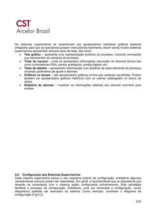 312
Os sistemas supervisórios se caracterizam por apresentarem interfaces gráficas bastante
amigáveis para que os operadores possam manuseá-las facilmente. Assim sendo muitos sistemas
supervisórios apresentam diversos tipos de telas: tais como:
• Tela gráfica – apresenta uma representação pictórica do processo, incluindo animações
que representam as variáveis do processo.
• Telas de resumo – onde se apresentam informações resumidas de diversos blocos tais
como controladores PIDs, pontos analógicos, pontos digitais, etc.
• Telas de detalhe – apresentam informações com detalhes de cada elemento do processo
incluindo parâmetros de ajuste e alarmes.
• Gráficos no tempo – são apresentados gráficos on-line das variáveis escolhidas. Podem
também ser apresentados gráficos históricos com os valores catalogados no banco de
dados.
• Relatório de alarmes – mostram as informações relativas aos alarmes ocorridos para
análise.
5.8 Configuração dos Sistemas Supervisórios
Cada sistema supervisório possui o seu esquema próprio de configuração, entretanto algumas
características comuns podem ser salientadas. Em geral, é recomendável que os dispositivos que
deverão se conectados com o sistema sejam configurados primeiramente. Esta estratégia
facilitará o processo de configuração. Entretanto, uma vez terminada a configuração, novos
dispositivos poderão ser anexados ao sistema. Como exemplo, considere o diagrama de
configuração (Fig.5.2).
 