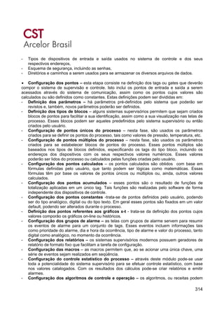 314
- Tipos de dispositivos de entrada e saída usados no sistema de controle e dos seus
respectivos endereços,
- Esquema de segurança, incluindo as senhas,
- Diretórios e caminhos a serem usados para se armazenar os diversos arquivos de dados.
• Configuração dos pontos – esta etapa consiste na definição dos tags ou gates que deverão
compor o sistema de supervisão e controle. Isto inclui os pontos de entrada e saída a serem
acessados através do sistema de comunicação, assim como os pontos cujos valores são
calculados ou são definidos como constantes. Estas definições podem ser divididas em:
- Definição dos parâmetros – há parâmetros pré-definidos pelo sistema que poderão ser
revistos e, também, novos parâmetros poderão ser definidos.
- Definição dos tipos de blocos – alguns sistemas supervisórios permitem que sejam criados
blocos de pontos para facilitar a sua identificação, assim como a sua visualização nas telas de
processo. Esses blocos podem ser aqueles predefinidos pelo sistema supervisório ou então
criados pelo usuário.
- Configuração de pontos únicos do processo – nesta fase, são usados os parâmetros
criados para se definir os pontos do processo, tais como valores de pressão, temperatura, etc.
- Configuração de pontos múltiplos do processo – nesta fase, são usados os parâmetros
criados para se estabelecer blocos de pontos do processo. Esses pontos múltiplos são
baseados nos tipos de blocos definidos, especificando os tags do tipo bloco, incluindo os
endereços dos dispositivos com os seus respectivos valores numéricos. Esses valores
poderão ser lidos do processo ou calculados pelas funções criadas pelo usuário.
- Configuração dos pontos calculados – os pontos calculados são obtidos com base em
fórmulas definidas pelo usuário, que tanto podem ser lógicas como matemáticas. Essas
fórmulas têm por base os valores de pontos únicos ou múltiplos ou, ainda, outros valores
calculados.
- Configuração dos pontos acumulados – esses pontos são o resultado de funções de
totalização aplicadas em um único tag. Tais funções são realizadas pelo software de forma
independente dos dispositivos de controle.
- Configuração dos pontos constantes -trata-se de pontos definidos pelo usuário, podendo
ser do tipo analógico, digital ou do tipo texto. Em geral esses pontos são fixados em um valor
default, podendo ser alterados durante o processo.
- Definição dos pontos referentes aos gráficos x-t - trata-se da definição dos pontos cujos
valores comporão os gráficos on-line ou históricos.
- Configuração dos grupos de alarme – as telas com grupos de alarme servem para resumir
os eventos de alarme para um conjunto de tags. Esses eventos incluem informações tais
como prioridade do alarme, dia e hora da ocorrência, tipo de alarme e valor do processo, tanto
digital como analógico, no momento da ocorrência.
- Configuração dos relatórios – os sistemas supervisórios modernos possuem geradores de
relatório de formato fixo que facilitam a tarefa de configuração.
- Configuração das macros – as macros permitem que, ao se acionar uma única chave, uma
série de eventos sejam realizados em seqüência.
- Configuração do controle estatístico do processo – através deste módulo pode-se usar
toda a potencialidade do sistema supervisório para se efetuar controle estatístico, com base
nos valores catalogados. Com os resultados dos cálculos pode-se criar relatórios e emitir
alarmes.
- Configuração dos algoritmos de controle e operação – os algoritmos, ou receitas podem
 