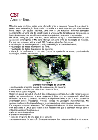 316
Máquina, pois em todos existe uma interação entre o operador (homem) e a máquina,
porém essa denominação ficou mais conhecida aos equipamentos que abordaremos
neste artigo. Em poucas palavras, uma IHM é um hardware industrial composto
normalmente por uma tela de cristal líquido e um conjunto de teclas para navegação ou
inserção de dados que se utiliza um software proprietário para a sua programação.
Há várias utilizações para uma IHM, vejam exemplo na fig.6.1, onde observamos dois
operadores empregando IHMS para interagir com uma linha de fabricação de motores.
Em que eles poderiam utilizar uma IHM? Em várias situações, tais como:
• visualização de alarmes gerados por alguma condição anormal do sistema;
• visualização de dados dos motores da linha;
• visualização de dados de processo da máquina;
• alteração de parâmetros do processo (torque de aperto de parafusos, quantidade de
lubrificação, número de cilindros,...);
Fig.6.1.
Exemplo de utilização de uma IHM.
• movimentação em modo manual de componentes da máquina;
• alteração de caminhos nas rotas dos motores na linha;
• entre muitas outras funções.
Observem agora as fig.6.2 e fig.6.3. São máquinas operatrizes, havendo vários tipos que
podem ser automatizados, e esse processo é feito com um equipamento eletrônico
chamado de CNC (Comando Numérico Computadorizado). Com o CNC podem-se
automatizar tornos, fresadoras, retíficas, centros de usinagem, mandrilhadoras. Na
verdade qualquer máquina onde houver a necessidade da interpolação de eixos.
Em máquinas automatizadas como CNC é imprescindível o uso de IHMs (nesse caso, são
IHM dedicadas à CNC), pois existe a real necessidade que o operador interaja com a
máquina nas seguintes situações:
• referenciamento dos eixos;
• ajuste das ferramentas;
• carga do programa de uma peça a ser usinada;
• acompanhamento da execução do programa enquanto a máquina está usinando a peça;
 