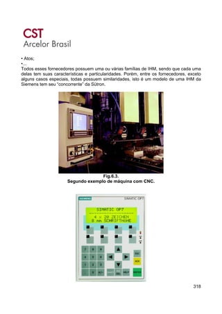 318
• Atos;
•...
Todos esses fornecedores possuem uma ou várias famílias de IHM, sendo que cada uma
delas tem suas características e particularidades. Porém, entre os fornecedores, exceto
alguns casos especiais, todas possuem similaridades, isto é um modelo de uma IHM da
Siemens tem seu “concorrente” da Sütron.
Fig.6.3.
Segundo exemplo de máquina com CNC.
 