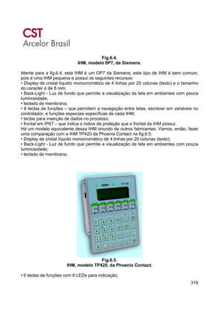 319
Fig.6.4.
IHM, modelo 0P7, da Siemens.
Atente para a fig.6.4, esta IHM é um OP7 da Siemens, este tipo de IHM é bem comum,
pois é uma IHM pequena e possui os seguintes recursos:
• Display de cristal líquido monocromático de 4 linhas por 20 colunas (texto) e o tamanho
do caracter é de 8 mm;
• Back-Light - Luz de fundo que permite a visualização da tela em ambientes com pouca
luminosidade;
• teclado de membrana;
• 8 teclas de funções – que permitem a navegação entre telas, escrever em variáveis no
controlador, e funções especiais específicas de cada IHM;
• teclas para inserção de dados no processo;
• frontal em IP67 – que indica o índice de proteção que o frontal da IHM possui.
Há um modelo equivalente dessa IHM oriundo de outros fabricantes. Vamos, então, fazer
uma comparação com a IHM TP420 da Phoenix Contact na fig.6.5.
• Display de cristal líquido monocromático de 4 linhas por 20 colunas (texto);
• Back-Light - Luz de fundo que permite a visualização da tela em ambientes com pouca
luminosidade;
• teclado de membrana;
Fig.6.5.
IHM, modelo TP420, da Phoenix Contact.
• 6 teclas de funções com 6 LEDs para indicação;
 