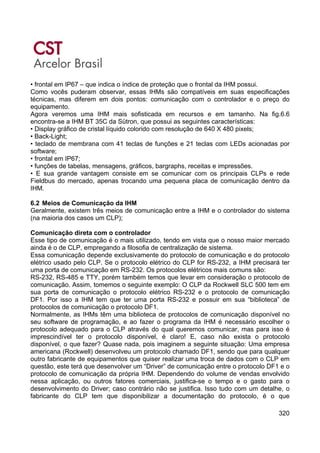 320
• frontal em IP67 – que indica o índice de proteção que o frontal da IHM possui.
Como vocês puderam observar, essas IHMs são compatíveis em suas especificações
técnicas, mas diferem em dois pontos: comunicação com o controlador e o preço do
equipamento.
Agora veremos uma IHM mais sofisticada em recursos e em tamanho. Na fig.6.6
encontra-se a IHM BT 35C da Sütron, que possui as seguintes características:
• Display gráfico de cristal líquido colorido com resolução de 640 X 480 pixels;
• Back-Light;
• teclado de membrana com 41 teclas de funções e 21 teclas com LEDs acionadas por
software;
• frontal em IP67;
• funções de tabelas, mensagens, gráficos, bargraphs, receitas e impressões.
• E sua grande vantagem consiste em se comunicar com os principais CLPs e rede
Fieldbus do mercado, apenas trocando uma pequena placa de comunicação dentro da
IHM.
6.2 Meios de Comunicação da IHM
Geralmente, existem três meios de comunicação entre a IHM e o controlador do sistema
(na maioria dos casos um CLP);
Comunicação direta com o controlador
Esse tipo de comunicação é o mais utilizado, tendo em vista que o nosso maior mercado
ainda é o de CLP, empregando a filosofia de centralização de sistema.
Essa comunicação depende exclusivamente do protocolo de comunicação e do protocolo
elétrico usado pelo CLP. Se o protocolo elétrico do CLP for RS-232, a IHM precisará ter
uma porta de comunicação em RS-232. Os protocolos elétricos mais comuns são:
RS-232, RS-485 e TTY, porém também temos que levar em consideração o protocolo de
comunicação. Assim, tomemos o seguinte exemplo: O CLP da Rockwell SLC 500 tem em
sua porta de comunicação o protocolo elétrico RS-232 e o protocolo de comunicação
DF1. Por isso a IHM tem que ter uma porta RS-232 e possuir em sua “biblioteca” de
protocolos de comunicação o protocolo DF1.
Normalmente, as IHMs têm uma biblioteca de protocolos de comunicação disponível no
seu software de programação, e ao fazer o programa da IHM é necessário escolher o
protocolo adequado para o CLP através do qual queremos comunicar, mas para isso é
imprescindível ter o protocolo disponível, é claro! E, caso não exista o protocolo
disponível, o que fazer? Quase nada, pois imaginem a seguinte situação: Uma empresa
americana (Rockwell) desenvolveu um protocolo chamado DF1, sendo que para qualquer
outro fabricante de equipamentos que quiser realizar uma troca de dados com o CLP em
questão, este terá que desenvolver um “Driver” de comunicação entre o protocolo DF1 e o
protocolo de comunicação da própria IHM. Dependendo do volume de vendas envolvido
nessa aplicação, ou outros fatores comerciais, justifica-se o tempo e o gasto para o
desenvolvimento do Driver; caso contrário não se justifica. Isso tudo com um detalhe, o
fabricante do CLP tem que disponibilizar a documentação do protocolo, é o que
 