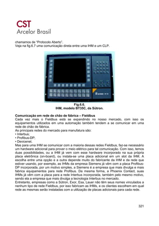 321
chamamos de “Protocolo Aberto”.
Veja na fig.6.7 uma comunicação direta entre uma IHM e um CLP.
Fig.6.6.
IHM, modelo BT35C, da Sütron.
Comunicação em rede de chão de fábrica – Fieldbus
Cada vez mais o Fieldbus está se expandindo no nosso mercado, com isso os
equipamentos utilizados em uma automação também tendem a se comunicar em uma
rede de chão de fábrica.
As principais redes do mercado para manufatura são:
• Interbus;
• Profibus-DP;
• Devicenet.
Mas para uma IHM se comunicar com a maioria dessas redes Fieldbus, faz-se necessário
um hardware adicional para prover o meio elétrico para tal comunicação. Com isso, temos
duas possibilidades, ou a IHM já vem com esse hardware incorporado na sua própria
placa eletrônica (on-board), ou instala-se uma placa adicional em um slot da IHM. A
escolha entre uma opção e a outra depende muito do fabricante da IHM e da rede que
estiver usando, por exemplo, as IHMs da empresa Siemens já vêm com a placa Profibus-
DP incorporada, por um motivo simples, a Siemens é a empresa que mais divulga e mais
fabrica equipamentos para rede Profibus. Da mesma forma, a Phoenix Contact, suas
IHMs já vêm com a placa para a rede Interbus incorporada, também pelo mesmo motivo,
sendo ela a empresa que mais divulga a tecnologia Interbus no mercado.
Entretanto, empresas como a Sütron, Exor, Esa, Lauer não têm seus nomes vinculados a
nenhum tipo de rede Fieldbus, por isso fabricam as IHMs, e os clientes escolhem em qual
rede as mesmas serão instaladas com a utilização de placas adicionais para cada rede.
 