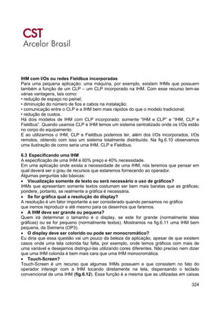 324
IHM com I/Os ou redes Fieldbus incorporadas
Para uma pequena aplicação: uma máquina, por exemplo, existem IHMs que possuem
também a função de um CLP – um CLP incorporado na IHM. Com esse recurso tem-se
várias vantagens, tais como:
• redução de espaço no painel;
• diminuição do número de fios e cabos na instalação;
• comunicação entre o CLP e a IHM bem mais rápidos do que o modelo tradicional;
• redução de custos.
Há dois modelos de IHM com CLP incorporado: somente “IHM e CLP” e “IHM, CLP e
Fieldbus”. Quando usamos CLP e IHM temos um sistema centralizado onde os I/Os estão
no corpo do equipamento.
E ao utilizarmos o IHM, CLP e Fieldbus podemos ter, além dos I/Os incorporados, I/Os
remotos, obtendo com isso um sistema totalmente distribuído. Na fig.6.10 observamos
uma ilustração de como seria uma IHM, CLP e Fieldbus.
6.3 Especificando uma IHM
A especificação de uma IHM é 60% preço e 40% necessidade.
Em uma aplicação onde exista a necessidade de uma IHM, nós teremos que pensar em
qual deverá ser o grau de recursos que estaremos fornecendo ao operador.
Algumas perguntas são básicas:
• Visualização somente de texto ou será necessário o uso de gráficos?
IHMs que apresentam somente textos costumam ser bem mais baratas que as gráficas;
pondere, portanto, se realmente a gráfica é necessária.
• Se for gráfica qual a resolução do display?
A resolução é um fator importante a ser considerado quando pensamos no gráfico
que iremos reproduzir e até mesmo para os desenhos que faremos.
• A IHM deve ser grande ou pequena?
Quem irá determinar o tamanho é o display, se este for grande (normalmente telas
gráficas) ou se for pequeno (normalmente textos). Mostramos na fig.6.11 uma IHM bem
pequena, da Siemens (OP3).
• O display deve ser colorido ou pode ser monocromático?
Eu diria que essa questão vai um pouco da beleza da aplicação, apesar de que existem
casos onde uma tela colorida faz falta, por exemplo, onde temos gráficos com mais de
uma variável e desejamos distinguí-las utilizando cores diferentes. Não preciso nem dizer
que uma IHM colorida é bem mais cara que uma IHM monocromática.
• Touch-Screen?
Touch-Screen é um recurso que algumas IHMs possuem e que consistem no fato do
operador interagir com a IHM tocando diretamente na tela, dispensando o teclado
convencional de uma IHM (fig.6.12). Essa função é a mesma que as utilizadas em caixas
 