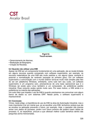 328
Fig.6.12.
Touch-screen.
• Gerenciamento de Alarmes;
• Realização de Bargraphs;
• Criação de Receitas.
6.4 Quando não utilizar uma IHM
Apesar da IHM ser um componente fundamental em uma aplicação, ela se revela limitada
em alguns recursos quando comparado com software supervisório, por exemplo, os
recursos matemáticos de uma IHM são muito restritos e, em alguns casos, somente é
possível a normalização de variáveis (equação do primeiro grau). Em um software
supervisório a comunicação com o mundo exterior torna-se muito mais simples pelo fato
de ser em plataforma Windows, entretanto, como tudo tem seu custo, um software
supervisório é um programa caro, precisando-se de uma base operacional que é o
Windows (já existe para Linux também) e um computador, de preferência padrão
industrial. Esse conjunto acaba saindo muito caro. Por esse motivo, a IHM ainda é a
preferência na maioria das aplicações.
Um outro fator que impede o uso de IHM é quando precisamos nos comunicar com algum
banco de dados ou com sistemas ERP. Nesse ponto, o software supervisório é
imprescindível.
6.5 Conclusão
Vimos, neste artigo, a importância do uso da IHM na área de Automação Industrial, mas o
mais importante é ter em mente que, ao se escolher uma IHM, tenhamos certeza que ela
se encaixa na aplicação prevendo o futuro, por exemplo. Hoje, o operador não precisa
entrar com dados do processo, porém num futuro próximo ele poderá inserir dados de
processo. E, ao especificar, procure a que oferecer melhor custo/ benefício dentro das
perguntas acima mencionadas.
 