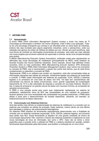 329
7 SISTEMA PIMS
7.1 Apresentação
O termo PIMS (Plant Information Management System) começa a ecoar nos meios de TI
(Tecnologia da Informação) e também nos meios industriais, onde é feita a sua aplicação. Trata-
se de uma tecnologia emergente que começa a ser difundida entre os vários tipos de indústrias,
embora não seja novidade para alguns segmentos industriais, como o petroquímico, onde sua
utilização traz ganhos da ordem de milhões de dólares por ano. Devido aos seus benefícios, esta
nova forma de controlar as informações provenientes do processo, será cada vez mais utilizada
nos novos projetos que envolvam sistemas de supervisão e controle, sendo uma complementação
para ambos.
A MESA (Manufacturing Execution System Association), instituição criada para regulamentar as
definições das novas tecnologias de middleware (principalmente de MES), tenta sintetizar as
diversas funções dos futuros sistemas industriais. Como exemplo, temos hoje definidos muitos
conceitos, entre os mais conhecidos: MES (Manufacturing Executin System), EPS (Enterprise
Production System) e PIMS (Plant Information Management System). Aqui vamos nos concentrar
no conceito de PIMS, mas é recomendado o estudo dos outros dois termos, que de certa forma
complementam ou estendem o conceito de PIMS.
Basicamente, PIMS é um software que contém um repositório, onde são concentradas todas as
informações relevantes das células de produção, diretamente ligadas aos sistemas de supervisão
e controle. O PIMS coleta informações dos sistemas de supervisão, CLPs, SDCDs e sistemas
legados e os armazena em uma base de dados real time. Tal base tem características não
encontradas nos bancos de dados convencionais, como: grande capacidade de compactação
(tipicamente de 10:1) e alta velocidade de resposta a consulta em sua base histórica. Devido a
isto, é capaz de armazenar um grande volume de dados com recursos mínimos, se comparado às
soluções convencionais.
O PIMS é uma solução pronta para quem quer implementar rapidamente um sistema de
middleware, satisfazendo cerca de 90% das necessidades de uma indústria de processos.
Quando aparece uma nova necessidade não contemplada nos pacotes tradicionais, o PIMS deixa
aberta a porta para o desenvolvimento de funções específicas, utilizando, por exemplo, os
tradicionais bancos de dados relacionais.
7.2 Comunicação com Sistemas Externos
Uma das tarefas mais difíceis na implementação de sistemas de middleware é a conexão com os
sistemas que compõem as células de produção. Estes sistemas, mesmo dentro de uma fábrica
bem planejada e moderna, são extremamente heterogêneos.
Os sistemas PIMS dispõem de ferramentas especialmente desenvolvidas com a finalidade de
conexão com os sistemas industriais (supervisão, CLPs, SDCDs, sistemas legados, etc) tornando
essa tarefa mais fácil. Essas ferramentas já dispõem de uma grande variedade de drivers de
comunicação (tipicamente 150), cobrindo a maioria dos sistemas existentes e englobando as mais
novas tecnologias de troca de informação, tais como o OPC. Caso não se tenha o driver
específico para a conexão entre o software de PIMS e o sistema industrial em questão, existem
ferramentas disponibilizadas pelos fabricantes, que facilitam a confecção de um novo driver.
 