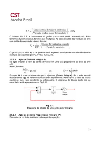 33
O inverso da B.P. é obviamente o ganho proporcional (valor adimensional). Para
tornarmos Kp dimensional, teremos que multiplicar Kp pelas escalas das variáveis de erro
e de saída do controlador. Assim, tem-se:
O ganho proporcional Kp pode igualmente vir expresso em diversas unidades de que são
exemplo as seguintes: psi /ºC, V /mA, mA /V, etc.
2.5.2.3 Ação de Controle Integral (I)
Na ação integral, o valor de saída u(t) varia com uma taxa proporcional ao sinal de erro
e(t).
Assim, teremos:
Em que Ki é uma constante de ganho ajustável (Ganho integral). Se o valor de e(t)
duplicar então u(t) irá variar duas vezes mais rapidamente. Para e(t)=0, o valor de u(t) irá
manter-se num valor constante ou estacionário. O diagrama de blocos deste tipo de
controlador está representado na Fig.2.21.
Fig.2.21.
Diagrama de blocos de um controlador integral.
2.5.2.4 Ação de Controle Proporcional +Integral (PI)
Esta ação de controle é definida pela seguinte equação:
 