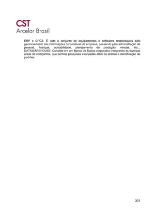 331
ERP e CPCS: É todo o conjunto de equipamentos e softwares responsáveis pelo
gerenciamento das informações corporativas da empresa, passando pela administração de
pessoal, finanças, contabilidade, planejamento de produção, vendas, etc...
DATAWAREHOUSE: Consiste em um Banco de Dados corporativo integrando as diversas
áreas da companhia, que permite pesquisas avançadas além de análise e identificação de
padrões.
 