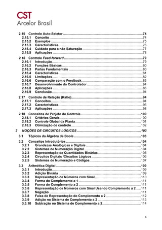 4
2.15 Controle Auto-Seletor .......................................................................................74
2.15.1 Conceito......................................................................................................74
2.15.2 Exemplos ....................................................................................................75
2.15.3 Características............................................................................................76
2.15.4 Cuidado para a não Saturação..................................................................77
2.15.5 Aplicações ..................................................................................................78
2.16 Controle Feed-forward ......................................................................................79
2.16.1 Introdução...................................................................................................79
2.16.2 Funções Básicas ........................................................................................80
2.16.3 Partes Fundamentais .................................................................................80
2.16.4 Características............................................................................................81
2.16.5 Limitações...................................................................................................82
2.16.6 Comparação com o Feedback...................................................................83
2.16.7 Desenvolvimento do Controlador.............................................................84
2.16.8 Aplicações ..................................................................................................86
2.16.9 Conclusão...................................................................................................94
2.17 Controle de Relação (Ratio)..............................................................................94
2.17.1 Conceitos....................................................................................................94
2.17.2 Características............................................................................................96
2.17.3 Aplicações ..................................................................................................98
2.18 Conceitos de Projeto do Controle..................................................................100
2.18.1 Critérios Gerais ........................................................................................100
2.18.2 Controle Global da Planta........................................................................101
2.18.3 Otimização de controle............................................................................102
3 NOÇÕES DE CIRCUITOS LÓGICOS......................................................................103
3.1 Tópicos da Álgebra de Boole .........................................................................103
3.2 Conceitos Introdutórios..................................................................................104
3.2.1 Grandezas Analógicas e Digitais............................................................104
3.2.2 Sistemas de Numeração Digital..............................................................104
3.2.3 Representação de Quantidades Binárias...............................................105
3.2.4 Circuitos Digitais /Circuitos Lógicos......................................................106
3.2.5 Sistemas de Numeração e Códigos........................................................107
3.3 Aritmética Digital.............................................................................................109
3.3.1 Introdução.................................................................................................109
3.3.2 Adição Binária ..........................................................................................109
3.3.3 Representação de Números com Sinal ..................................................110
3.3.4 Forma do Complemento a 1 ....................................................................111
3.3.5 Forma do Complemento a 2 ....................................................................111
3.3.6 Representação de Números com Sinal Usando Complemento a 2 .....111
3.3.7 Negação ....................................................................................................111
3.3.8 Faixa de Representação do Complemento a 2 ......................................112
3.3.9 Adição no Sistema de Complemento a 2 ...............................................113
3.3.10 Subtração no Sistema de Complemento a 2..........................................114
 