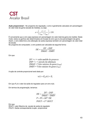 43
Ação proporcional – No programa de regulação, o erro é geralmente calculado em percentagem
do valor total da gama (escala de medida), ou seja:
É conveniente que o erro seja expresso em percentagem do valor total da gama de medida. Deste
modo, todos os ganhos são determinados em função do erro que é uma percentagem da gama.
Assim, o erro determina uma alteração da saída expressa também em percentagem do valor total
da escala.
No programa de computador, o erro poderia ser calculado da seguinte forma:
Em que:
A ação de controle proporcional será dada por:
Em que P0 é o valor da saída do regulador para um erro nulo.
Em termos de programação, teríamos:
Em que:
ROUT= valor Maximo da escala de saída do regulador
POUT= Saída correspondente à ação proporcional
 