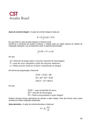 44
Ação de controle integral – A ação de controle integral é dada por:
Em que P(0) é o valor da ação integral no instante inicial.
Conforme é conhecido da análise numérica, o integral pode ser obtido através do método de
integração retangular, que corresponde a fazer a seguinte aproximação:
Em que:
Em termos de programação, iríamos ter:
Em que:
Existem diversas formas alternativas de calcular a ação integral. Uma das formas mais usuais
consiste em utilizar integração trapezoidal.
Ação derivativa – A ação de controle derivativa, é dada por:
 