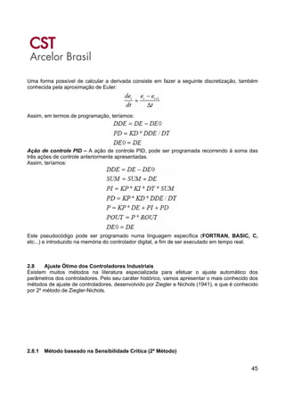 45
Uma forma possível de calcular a derivada consiste em fazer a seguinte discretização, também
conhecida pela aproximação de Euler:
Assim, em termos de programação, teríamos:
Ação de controle PID – A ação de controle PID, pode ser programada recorrendo à soma das
três ações de controle anteriormente apresentadas.
Assim, teríamos:
Este pseudocódigo pode ser programado numa linguagem específica (FORTRAN, BASIC, C,
etc...) e introduzido na memória do controlador digital, a fim de ser executado em tempo real.
2.8 Ajuste Ótimo dos Controladores Industriais
Existem muitos métodos na literatura especializada para efetuar o ajuste automático dos
parâmetros dos controladores. Pelo seu caráter histórico, vamos apresentar o mais conhecido dos
métodos de ajuste de controladores, desenvolvido por Ziegler e Nichols (1941), e que é conhecido
por 2º método de Ziegler-Nichols.
2.8.1 Método baseado na Sensibilidade Crítica (2º Método)
 