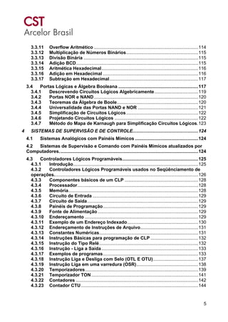 5
3.3.11 Overflow Aritmético .................................................................................114
3.3.12 Multiplicação de Números Binários........................................................115
3.3.13 Divisão Binária .........................................................................................115
3.3.14 Adição BCD...............................................................................................115
3.3.15 Aritmética Hexadecimal...........................................................................116
3.3.16 Adição em Hexadecimal ..........................................................................116
3.3.17 Subtração em Hexadecimal.....................................................................117
3.4 Portas Lógicas e Álgebra Booleana ..............................................................117
3.4.1 Descrevendo Circuitos Lógicos Algebricamente..................................119
3.4.2 Portas NOR e NAND.................................................................................120
3.4.3 Teoremas da Álgebra de Boole...............................................................120
3.4.4 Universalidade das Portas NAND e NOR ...............................................121
3.4.5 Simplificação de Circuitos Lógicos........................................................122
3.4.6 Projetando Circuitos Lógicos .................................................................122
3.4.7 Método do Mapa de Karnaugh para Simplificação Circuitos Lógicos.123
4 SISTEMAS DE SUPERVISÃO E DE CONTROLE...................................................124
4.1 Sistemas Analógicos com Painéis Mímicos .................................................124
4.2 Sistemas de Supervisão e Comando com Painéis Mímicos atualizados por
Computadores............................................................................................................124
4.3 Controladores Lógicos Programáveis...........................................................125
4.3.1 Introdução.................................................................................................125
4.3.2 Controladores Lógicos Programáveis usados no Seqüênciamento de
operações................................................................................................................126
4.3.3 Componentes básicos de um CLP .........................................................128
4.3.4 Processador..............................................................................................128
4.3.5 Memória.....................................................................................................128
4.3.6 Circuito de Entrada ..................................................................................129
4.3.7 Circuito de Saída......................................................................................129
4.3.8 Painéis de Programação..........................................................................129
4.3.9 Fonte de Alimentação ..............................................................................129
4.3.10 Endereçamento ........................................................................................129
4.3.11 Exemplo de um Endereço Indexado.......................................................130
4.3.12 Endereçamento de Instruções de Arquivo.............................................131
4.3.13 Constantes Numéricas.............................................................................131
4.3.14 Instruções Básicas para programação de CLP .....................................132
4.3.15 Instrução do Tipo Relé.............................................................................132
4.3.16 Instrução - Liga a Saída ...........................................................................133
4.3.17 Exemplos de programas..........................................................................133
4.3.18 Instrução Liga e Desliga com Selo (OTL E OTU)...................................137
4.3.19 Instrução Liga em uma varredura (OSR)................................................138
4.3.20 Temporizadores........................................................................................139
4.3.21 Temporizador TON ...................................................................................141
4.3.22 Contadores ...............................................................................................142
4.3.23 Contador CTU...........................................................................................144
 