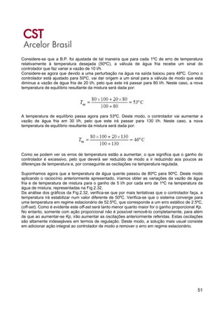 51
Considere-se que a B.P. foi ajustada de tal maneira que para cada 1ºC de erro de temperatura
relativamente à temperatura desejada (50ºC), a válvula de água fria recebe um sinal do
controlador que faz variar a vazão de 10 l/h.
Considere-se agora que devido a uma perturbação na água na saída baixou para 48ºC. Como o
controlador está ajustado para 50ºC, vai dar origem a um sinal para a válvula de modo que esta
diminua a vazão de água fria de 20 l/h, pelo que este irá passar para 80 l/h. Neste caso, a nova
temperatura de equilíbrio resultante da mistura será dada por:
A temperatura de equilíbrio passa agora para 53ºC. Deste modo, o controlador vai aumentar a
vazão de água fria em 30 l/h, pelo que este irá passar para 130 l/h. Neste caso, a nova
temperatura de equilíbrio resultante da mistura será dada por:
Como se podem ver os erros de temperatura estão a aumentar, o que significa que o ganho do
controlador é excessivo, pelo que deverá ser reduzido de modo a ir reduzindo aos poucos as
diferenças de temperatura e, por conseguinte as oscilações na temperatura regulada.
Suponhamos agora que a temperatura de água quente passou de 80ºC para 90ºC. Deste modo
aplicando o raciocínio anteriormente apresentado, iríamos obter as variações da vazão de água
fria e de temperatura de mistura para o ganho de 5 l/h por cada erro de 1ºC na temperatura da
água de mistura, representadas na Fig.2.32.
Da análise dos gráficos da Fig.2.32, verifica-se que por mais tentativas que o controlador faça, a
temperatura irá estabilizar num valor diferente de 50ºC. Verifica-se que o sistema converge para
uma temperatura em regime estacionário de 52.5ºC, que corresponde a um erro estático de 2.5ºC,
(off-set). Como é evidente este off-set será tanto menor quanto maior for o ganho proporcional Kp.
No entanto, somente com ação proporcional não é possível removê-lo completamente, para além
de que ao aumentar-se Kp, irão aumentar as oscilações anteriormente referidas. Estas oscilações
são altamente indesejáveis em termos de regulação. Deste modo, a solução mais usual consiste
em adicionar ação integral ao controlador de modo a remover o erro em regime estacionário.
 