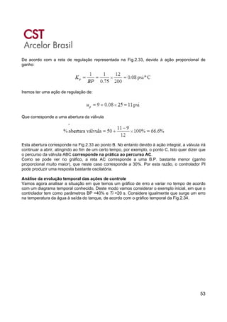 53
De acordo com a reta de regulação representada na Fig.2.33, devido à ação proporcional de
ganho:
Iremos ter uma ação de regulação de:
Que corresponde a uma abertura da válvula
Esta abertura corresponde na Fig.2.33 ao ponto B. No entanto devido à ação integral, a válvula irá
continuar a abrir, atingindo ao fim de um certo tempo, por exemplo, o ponto C. Isto quer dizer que
o percurso da válvula ABC corresponde na prática ao percurso AC.
Como se pode ver no gráfico, a reta AC corresponde a uma B.P. bastante menor (ganho
proporcional muito maior), que neste caso corresponde a 30%. Por esta razão, o controlador PI
pode produzir uma resposta bastante oscilatória.
Análise da evolução temporal das ações de controle
Vamos agora analisar a situação em que temos um gráfico de erro a variar no tempo de acordo
com um diagrama temporal conhecido. Deste modo vamos considerar o exemplo inicial, em que o
controlador tem como parâmetros BP =40% e Ti =20 s. Considere igualmente que surge um erro
na temperatura da água à saída do tanque, de acordo com o gráfico temporal da Fig.2.34.
 