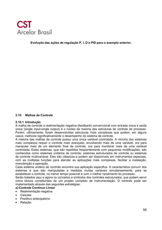 58
Evolução das ações de regulação P, I, D e PID para o exemplo anterior.
2.10 Malhas de Controle
2.10.1 Introdução
A malha de controle a realimentação negativa (feedback) convencional com entrada única e saída
única (single input-single output) é o núcleo da maioria das estruturas de controle de processo.
Porém, ultimamente, foram desenvolvidas estruturas mais complexas que podem, em alguns
casos, melhorar significativamente o desempenho do sistema de controle.
A maioria das malhas de controle possui uma única variável controlada. A minoria dos sistemas
mais complexos requer o controle mais avançado, envolvendo mais de uma variável, ora para
manipular mais de um elemento final de controle, ora para monitorar mais de uma variável
controlada. Estes sistemas, que são repetidos freqüentemente com pequenas modificações, são
conhecidos como sistemas unitários de controle, sistemas estruturados de controle ou sistemas
de controle multivariável. Eles são clássicos e podem ser disponíveis em instrumentos especiais,
com as múltiplas funções para atender as aplicações mais complexas, facilitar a instalação,
manutenção e operação.
Cada sistema unitário de controle encontra sua aplicação especifica. A característica comum dos
sistemas é que são manipuladas e medidas muitas variáveis simultaneamente, para se
estabelecer o controle, no menor tempo possível e com o melhor rendimento do processo.
Serão tratados aqui e agora os conceitos e símbolos dos controles estruturados, que podem servir
como blocos constituintes de um projeto completo de instrumentação. O controle pode ser
implementado através das seguintes estratégias:
a) Controle Contínuo Linear
• Realimentação negativa
• Cascata
• Preditivo antecipatório
• Relação
 