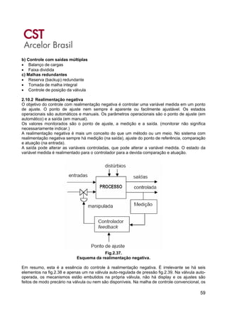 59
b) Controle com saídas múltiplas
• Balanço de cargas
• Faixa dividida
c) Malhas redundantes
• Reserva (backup) redundante
• Tomada de malha integral
• Controle de posição da válvula
2.10.2 Realimentação negativa
O objetivo do controle com realimentação negativa é controlar uma variável medida em um ponto
de ajuste. O ponto de ajuste nem sempre é aparente ou facilmente ajustável. Os estados
operacionais são automáticos e manuais. Os parâmetros operacionais são o ponto de ajuste (em
automático) e a saída (em manual).
Os valores monitorados são o ponto de ajuste, a medição e a saída. (monitorar não significa
necessariamente indicar.)
A realimentação negativa é mais um conceito do que um método ou um meio. No sistema com
realimentação negativa sempre há medição (na saída), ajuste do ponto de referência, comparação
e atuação (na entrada).
A saída pode alterar as variáveis controladas, que pode alterar a variável medida. O estado da
variável medida é realimentado para o controlador para a devida comparação e atuação.
Fig.2.37.
Esquema da realimentação negativa.
Em resumo, esta é a essência do controle à realimentação negativa. É irrelevante se há seis
elementos na fig.2.38 e apenas um na válvula auto-regulada de pressão fig.2.39. Na válvula auto-
operada, os mecanismos estão embutidos na própria válvula, não há display e os ajustes são
feitos de modo precário na válvula ou nem são disponíveis. Na malha de controle convencional, os
 
