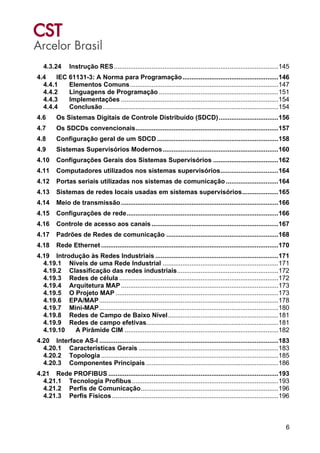 6
4.3.24 Instrução RES...........................................................................................145
4.4 IEC 61131-3: A Norma para Programação.....................................................146
4.4.1 Elementos Comuns..................................................................................147
4.4.2 Linguagens de Programação ..................................................................151
4.4.3 Implementações .......................................................................................154
4.4.4 Conclusão.................................................................................................154
4.6 Os Sistemas Digitais de Controle Distribuído (SDCD).................................156
4.7 Os SDCDs convencionais...............................................................................157
4.8 Configuração geral de um SDCD ...................................................................158
4.9 Sistemas Supervisórios Modernos................................................................160
4.10 Configurações Gerais dos Sistemas Supervisórios ....................................162
4.11 Computadores utilizados nos sistemas supervisórios................................164
4.12 Portas seriais utilizadas nos sistemas de comunicação .............................164
4.13 Sistemas de redes locais usadas em sistemas supervisórios....................165
4.14 Meio de transmissão.......................................................................................166
4.15 Configurações de rede....................................................................................166
4.16 Controle de acesso aos canais ......................................................................167
4.17 Padrões de Redes de comunicação ..............................................................168
4.18 Rede Ethernet ..................................................................................................170
4.19 Introdução às Redes Industriais ....................................................................171
4.19.1 Níveis de uma Rede Industrial ................................................................171
4.19.2 Classificação das redes industriais........................................................172
4.19.3 Redes de célula ........................................................................................172
4.19.4 Arquitetura MAP.......................................................................................173
4.19.5 O Projeto MAP ..........................................................................................173
4.19.6 EPA/MAP...................................................................................................178
4.19.7 Mini-MAP...................................................................................................180
4.19.8 Redes de Campo de Baixo Nível.............................................................181
4.19.9 Redes de campo efetivas.........................................................................181
4.19.10 A Pirâmide CIM .....................................................................................182
4.20 Interface AS-I ...................................................................................................183
4.20.1 Características Gerais .............................................................................183
4.20.2 Topologia ..................................................................................................185
4.20.3 Componentes Principais .........................................................................186
4.21 Rede PROFIBUS ..............................................................................................193
4.21.1 Tecnologia Profibus.................................................................................193
4.21.2 Perfis de Comunicação............................................................................196
4.21.3 Perfis Físicos............................................................................................196
 