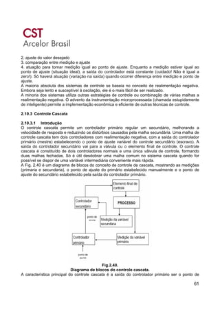 61
2. ajuste do valor desejado
3. comparação entre medição e ajuste
4. atuação para tornar medição igual ao ponto de ajuste. Enquanto a medição estiver igual ao
ponto de ajuste (situação ideal), a saída do controlador está constante (cuidado! Não é igual a
zero!). Só haverá atuação (variação na saída) quando ocorrer diferença entre medição e ponto de
ajuste.
A maioria absoluta dos sistemas de controle se baseia no conceito de realimentação negativa.
Embora seja lento e susceptível à oscilação, ele é o mais fácil de ser realizado.
A minoria dos sistemas utiliza outras estratégias de controle ou combinação de várias malhas a
realimentação negativa. O advento da instrumentação microprocessada (chamada estupidamente
de inteligente) permite a implementação econômica e eficiente de outras técnicas de controle.
2.10.3 Controle Cascata
2.10.3.1 Introdução
O controle cascata permite um controlador primário regular um secundário, melhorando a
velocidade de resposta e reduzindo os distúrbios causados pela malha secundária. Uma malha de
controle cascata tem dois controladores com realimentação negativa, com a saída do controlador
primário (mestre) estabelecendo o ponto de ajuste variável do controle secundário (escravo). A
saída do controlador secundário vai para a válvula ou o elemento final de controle. O controle
cascata é constituído de dois controladores normais e uma única válvula de controle, formando
duas malhas fechadas. Só é útil desdobrar uma malha comum no sistema cascata quando for
possível se dispor de uma variável intermediária conveniente mais rápida.
A Fig. 2.40 é um diagrama de blocos do conceito de controle de cascata, mostrando as medições
(primaria e secundaria), o ponto de ajuste do primário estabelecido manualmente e o ponto de
ajuste do secundário estabelecido pela saída do controlador primário.
Fig.2.40.
Diagrama de blocos do controle cascata.
A característica principal do controle cascata é a saída do controlador primário ser o ponto de
 