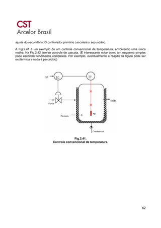 62
ajuste do secundário. O controlador primário cascateia o secundário.
A Fig.2.41 é um exemplo de um controle convencional de temperatura, envolvendo uma única
malha. Na Fig.2.42 tem-se controle de cascata. (É interessante notar como um esquema simples
pode esconder fenômenos complexos. Por exemplo, eventualmente a reação da figura pode ser
exotérmica e nada é percebido)
Fig.2.41.
Controle convencional de temperatura.
 