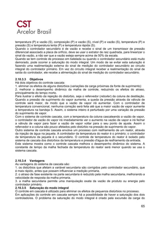 65
temperatura (P) e vazão (S), composição (P) e vazão (S), nível (P) e vazão (S), temperatura (P) e
pressão (S) e temperatura lenta (P) e temperatura rápida (S).
Quando o controlador secundário é de vazão e recebe o sinal de um transmissor de pressão
diferencial associado a placa de orifício, deve se usar o extrator de raiz quadrada, para linearizar o
sinal da vazão, a não ser que a vazão esteja sempre acima de 50% da escala.
Quando se tem controle de processo em batelada ou quando o controlador secundário está muito
demorado, pode ocorrer a saturação do modo integral. Um modo de se evitar esta saturação é
fazendo uma realimentação externa do sinal de medição do controlador secundário ao circuito
integral do controlador primário. Em vez do circuito integral receber a realimentação do sinal de
saída do controlador, ele recebe a alimentação do sinal de medição do controlador secundário.
2.10.3.3 Objetivos
Há dois objetivos do controle cascata:
1. eliminar os efeitos de alguns distúrbios (variações da carga próximas da fonte de suprimento)
2. melhorar o desempenho dinâmico da malha de controle, reduzindo os efeitos do atraso,
principalmente do tempo morto.
Para ilustrar o efeito da rejeição do distúrbio, seja o refervedor (reboiler) da coluna de destilação.
Quando a pressão de suprimento do vapor aumenta, a queda da pressão através da válvula de
controle será maior, de modo que a vazão de vapor irá aumentar. Com o controlador de
temperatura convencional, nenhuma correção será feita até que a maior vazão de vapor aumente
a temperatura na bandeja 5. Assim, o sistema inteiro é perturbado por uma variação da pressão
do suprimento de vapor.
Com o sistema de controle cascata, com a temperatura da coluna cascateando a vazão de vapor,
o controlador de vazão do vapor irá imediatamente ver o aumento na vazão de vapor e irá fechar
a válvula de vapor para fazer a vazão de vapor voltar para o seu ponto de ajuste. Assim o
refervedor e a coluna são pouco afetados pelo distúrbio na pressão de suprimento do vapor.
Outro sistema de controle cascata envolve um processo com resfriamento de um reator, através
da injeção de água na jaqueta. A controlador da temperatura do reator é o primário; o controlador
da temperatura da jaqueta é o secundário. O controle de temperatura do reator é isolado pelo
sistema de cascata dos distúrbios da temperatura e pressão d'água de resfriamento da entrada.
Este sistema mostra como o controle cascata melhora o desempenho dinâmico do sistema. A
constante de tempo da malha fechada da temperatura do reator será menor quando se usa o
sistema cascata.
2.10.3.4 Vantagens
As vantagens do sistema de cascata são:
1. os distúrbios que afetam a variável secundaria são corrigidos pelo controlador secundário, que
é mais rápido, antes que possam influenciar a medição primaria.
2. o atraso de fase existente na parte secundaria é reduzido pela malha secundaria, melhorando a
velocidade de resposta da malha primaria.
3. a malha secundaria permite uma manipulação exata da vazão de produto ou energia pelo
controlador primário.
2.10.3.5 Saturação do modo integral
O controle em cascata é utilizado para eliminar os efeitos de pequenos distúrbios no processo.
Em aplicações do controle em cascata sempre há a possibilidade de haver a saturação dos dois
controladores. O problema da saturação do modo integral é criado pela excursão da carga do
 