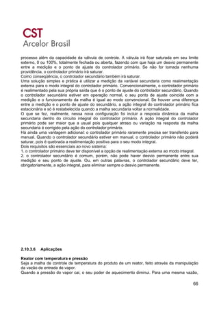 66
processo além da capacidade da válvula de controle. A válvula irá ficar saturada em seu limite
externo, 0 ou 100%, totalmente fechada ou aberta, fazendo com que haja um desvio permanente
entre a medição e o ponto de ajuste do controlador primário. Se não for tomada nenhuma
providência, o controlador primário irá saturar.
Como conseqüência, o controlador secundário também irá saturar.
Uma solução simples e prática é utilizar a medição da variável secundaria como realimentação
externa para o modo integral do controlador primário. Convencionalmente, o controlador primário
é realimentado pela sua própria saída que é o ponto de ajuste do controlador secundário. Quando
o controlador secundário estiver em operação normal, o seu ponto de ajuste coincide com a
medição e o funcionamento da malha é igual ao modo convencional. Se houver uma diferença
entre a medição e o ponto de ajuste do secundário, a ação integral do controlador primário fica
estacionária e só é restabelecida quando a malha secundaria voltar a normalidade.
O que se fez, realmente, nessa nova configuração foi incluir a resposta dinâmica da malha
secundaria dentro do circuito integral do controlador primário. A ação integral do controlador
primário pode ser maior que a usual pois qualquer atraso ou variação na resposta da malha
secundaria é corrigido pela ação do controlador primário.
Há ainda uma vantagem adicional: o controlador primário raramente precisa ser transferido para
manual. Quando o controlador secundário estiver em manual, o controlador primário não poderá
saturar, pois é quebrada a realimentação positiva para o seu modo integral.
Dois requisitos são essenciais ao novo sistema:
1. o controlador primário deve ter disponível a opção de realimentação externa ao modo integral.
2. o controlador secundário é comum, porém, não pode haver desvio permanente entre sua
medição e seu ponto de ajuste. Ou, em outras palavras, o controlador secundário deve ter,
obrigatoriamente, a ação integral, para eliminar sempre o desvio permanente.
2.10.3.6 Aplicações
Reator com temperatura e pressão
Seja a malha de controle de temperatura do produto de um reator, feito através da manipulação
da vazão de entrada de vapor.
Quando a pressão do vapor cai, o seu poder de aquecimento diminui. Para uma mesma vazão,
 