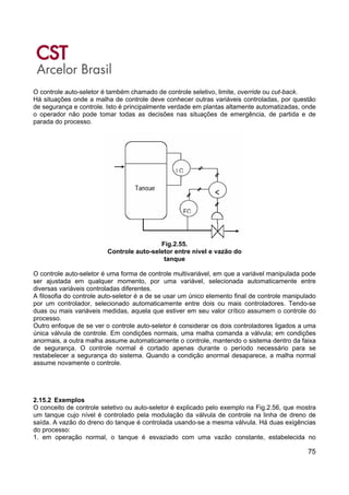 75
O controle auto-seletor é também chamado de controle seletivo, limite, override ou cut-back.
Há situações onde a malha de controle deve conhecer outras variáveis controladas, por questão
de segurança e controle. Isto é principalmente verdade em plantas altamente automatizadas, onde
o operador não pode tomar todas as decisões nas situações de emergência, de partida e de
parada do processo.
Fig.2.55.
Controle auto-seletor entre nível e vazão do
tanque
O controle auto-seletor é uma forma de controle multivariável, em que a variável manipulada pode
ser ajustada em qualquer momento, por uma variável, selecionada automaticamente entre
diversas variáveis controladas diferentes.
A filosofia do controle auto-seletor é a de se usar um único elemento final de controle manipulado
por um controlador, selecionado automaticamente entre dois ou mais controladores. Tendo-se
duas ou mais variáveis medidas, aquela que estiver em seu valor crítico assumem o controle do
processo.
Outro enfoque de se ver o controle auto-seletor é considerar os dois controladores ligados a uma
única válvula de controle. Em condições normais, uma malha comanda a válvula; em condições
anormais, a outra malha assume automaticamente o controle, mantendo o sistema dentro da faixa
de segurança. O controle normal é cortado apenas durante o período necessário para se
restabelecer a segurança do sistema. Quando a condição anormal desaparece, a malha normal
assume novamente o controle.
2.15.2 Exemplos
O conceito de controle seletivo ou auto-seletor é explicado pelo exemplo na Fig.2.56, que mostra
um tanque cujo nível é controlado pela modulação da válvula de controle na linha de dreno de
saída. A vazão do dreno do tanque é controlada usando-se a mesma válvula. Há duas exigências
do processo:
1. em operação normal, o tanque é esvaziado com uma vazão constante, estabelecida no
 