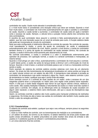 76
controlador de vazão. Vazão muito elevada é considerada critica.
2. o nível muito baixo é considerado uma situação critica que deve ser evitada. Quando o nível
ficar muito baixo, o controlador de nível entra automaticamente em ação e substitui o controlador
da vazão. Quando a vazão tender a aumentar, o controlador de vazão está em ação e também
corta o excesso de vazão. Sempre, a válvula toma a posição menos aberta dos comandos dos
dois controladores.
A escolha de qual controlador deve assumir o controle é feita automaticamente por um relé
seletor, que faz uma transição suave de um sinal de entrada para outro. A função seletora deste
relé pode ser incorporada ao circuito do controlador.
Note que esta configuração é totalmente diferente do controle de cascata. No controle de cascata,
nível cascateando a vazão, o ponto de ajuste do controlador de vazão é estabelecido
automaticamente pelo controlador de nível. Assim, quando o nível diminui, a saída do controlador
também diminui e o ponto de ajuste do controlador de vazão também diminui. No controle de
cascata, a vazão é diminuída continuamente pelo abaixamento do nível.
No controle auto-seletor, a vazão é constante e o valor é estabelecido externamente pelo
operador de processo. Em operação normal, a vazão é a variável controlada e manipulada, ao
mesmo tempo.
Quando o nível atinge um valor crítico, automaticamente o controlador de nível assume o controle.
A partir deste ponto, a vazão de saída do tanque tende a diminuir com a diminuição do nível do
tanque. Quando o nível é baixo, a variável controlada passa a ser o nível e a manipulada contínua
sendo a vazão.
Outro exemplo de sistema de controle seletivo envolve sistemas com mais de um elemento
sensor. Os sinais de três transmissores de temperatura localizados em vários pontos ao longo de
um reator tubular entram em um seletor de alta (HS). A temperatura mais elevada é enviada ao
controlador de temperatura cuja saída manipula a água fria. Assim, este sistema controla o pico
de temperatura no reator, qualquer que seja o ponto onde ela esteja.
Outro exemplo comum é o controle de duas vazões de um reator, onde o excesso de um dos
reagentes poderia levar a composição no reator para uma região onde poderia haver explosão.
Assim, é vital que a vazão deste reagente seja menor do que alguns valores críticos, relativos a
outra vazão. São usadas medições múltiplas e redundantes da vazão e o maior sinal das vazões é
usado para o controle. Em adição, se as diferenças entre as medições de vazão excedem em
algum valor razoável, o sistema inteiro será intertravado, até que a causa da discrepância seja
encontrada.
Assim, os controles override e seletivo são muito usados para manipular problemas de restrições
e segurança. Os limites de alta e baixo nas saídas do controlador são também muito usadas para
limitar o valor da variação permitido.
2.15.3 Características
O sistema de controle auto-seletor, qualquer que seja o seu enfoque, sempre possui os seguintes
componentes:
1. duas ou mais malhas de controle, com os transmissores de medição e os controladores.
2. um seletor de sinais, de mínimo ou de máximo. O seletor eletrônico de sinais pode receber até
quatro sinais simultâneos. O seletor pneumático só pode receber dois sinais de entrada e são
usados (n-1) seletores quando se utilizam n controladores pneumáticos.
3. um único elemento final de controle.
 