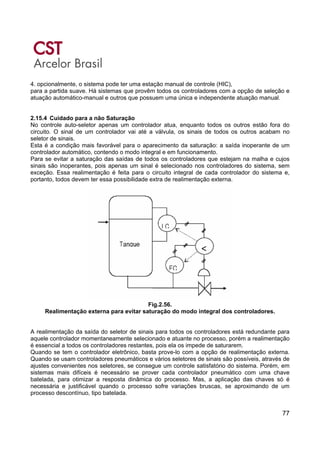 77
4. opcionalmente, o sistema pode ter uma estação manual de controle (HIC),
para a partida suave. Há sistemas que provêm todos os controladores com a opção de seleção e
atuação automático-manual e outros que possuem uma única e independente atuação manual.
2.15.4 Cuidado para a não Saturação
No controle auto-seletor apenas um controlador atua, enquanto todos os outros estão fora do
circuito. O sinal de um controlador vai até a válvula, os sinais de todos os outros acabam no
seletor de sinais.
Esta é a condição mais favorável para o aparecimento da saturação: a saída inoperante de um
controlador automático, contendo o modo integral e em funcionamento.
Para se evitar a saturação das saídas de todos os controladores que estejam na malha e cujos
sinais são inoperantes, pois apenas um sinal é selecionado nos controladores do sistema, sem
exceção. Essa realimentação é feita para o circuito integral de cada controlador do sistema e,
portanto, todos devem ter essa possibilidade extra de realimentação externa.
Fig.2.56.
Realimentação externa para evitar saturação do modo integral dos controladores.
A realimentação da saída do seletor de sinais para todos os controladores está redundante para
aquele controlador momentaneamente selecionado e atuante no processo, porém a realimentação
é essencial a todos os controladores restantes, pois ela os impede de saturarem.
Quando se tem o controlador eletrônico, basta prove-lo com a opção de realimentação externa.
Quando se usam controladores pneumáticos e vários seletores de sinais são possíveis, através de
ajustes convenientes nos seletores, se consegue um controle satisfatório do sistema. Porém, em
sistemas mais difíceis é necessário se prover cada controlador pneumático com uma chave
batelada, para otimizar a resposta dinâmica do processo. Mas, a aplicação das chaves só é
necessária e justificável quando o processo sofre variações bruscas, se aproximando de um
processo descontínuo, tipo batelada.
 